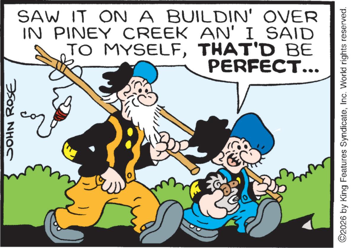 Animated cartoon OCR: JOHN ROSE ?? SAW IT ON A BUILDIN' OVER IN PINEY CREEK AN' I SAID TO MYSELFTHAT'D BE PERFECT... ©2026 by King Features SyndicateInc. World rights reserved. JOHN ROSE ?? SAW IT ON A BUILDIN ' OVER IN PINEY CREEK AN ' I SAID TO MYSELFTHAT'D BE PERFECT ... © 2026 by King Features SyndicateInc. World rights reserved .
