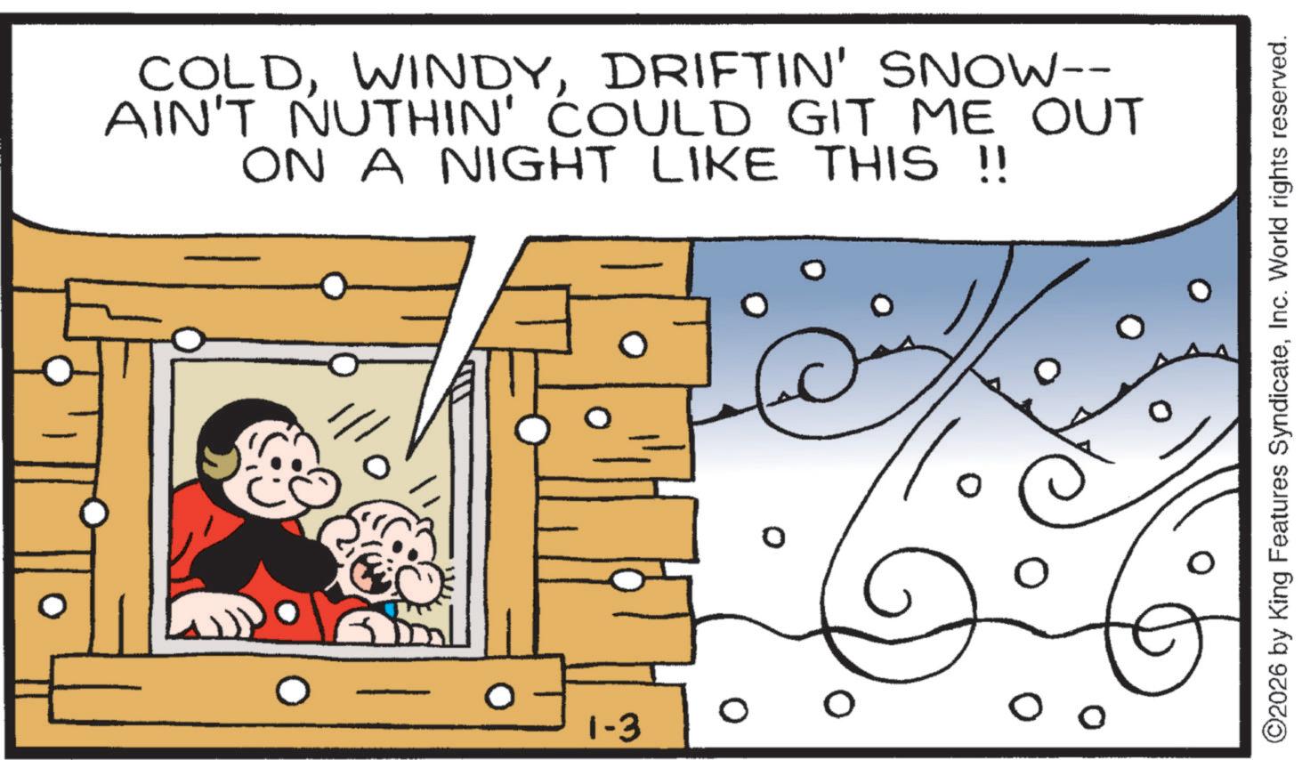 Happiness OCR: COLDDRIFTIN' SNOW-- AIN'T NUTHIN' COULD GIT ME OUT ON A NIGHT LIKE THIS !! 1-3 0 ©2026 by King Features SyndicateInc. World rights reserved. COLDDRIFTIN ' SNOW-- AIN'T NUTHIN ' COULD GIT ME OUT ON A NIGHT LIKE THIS !! 1-3 0 © 2026 by King Features SyndicateInc. World rights reserved .