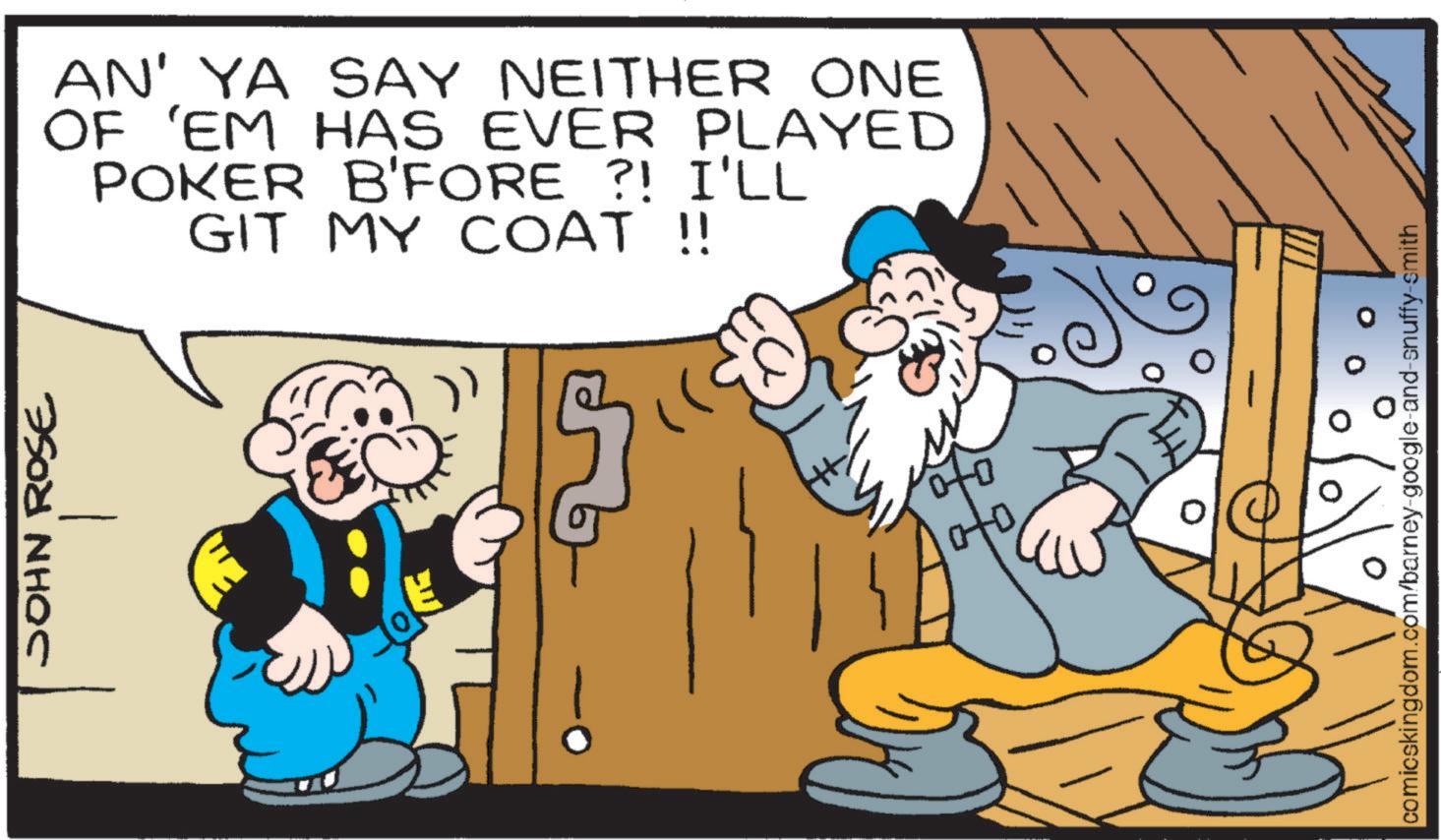 Graphics OCR: JOHN ROSE AN' YA SAY NEITHER ONE OF 'EM HAS EVER PLAYED POKER B'FORE ?! I'LL GIT MY COAT !! comicskingdom.com/barney-google-and-snuffy-smith JOHN ROSE AN ' YA SAY NEITHER ONE OF ' EM HAS EVER PLAYED POKER B'FORE ? ! I'LL GIT MY COAT !! comicskingdom.com/barney-google-and-snuffy-smith