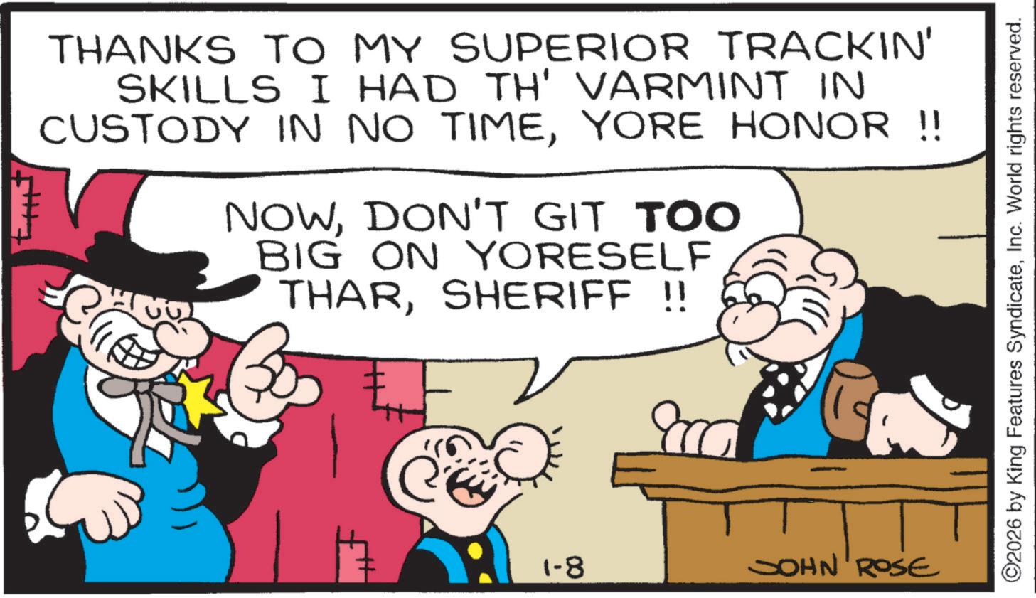 Animation OCR: THANKS TO MY SUPERIOR TRACKIN' SKILLS I HAD TH' VARMINT IN CUSTODY IN NO TIMEYORE HONOR !! NOWDON'T GIT TOO BIG ON YORESELF THARSHERIFF !! 800 1-8 JOHN ROSE ©2026 by King Features SyndicateInc. World rights reserved. THANKS TO MY SUPERIOR TRACKIN ' SKILLS I HAD TH ' VARMINT IN CUSTODY IN NO TIMEYORE HONOR !! NOWDON'T GIT TOO BIG ON YORESELF THARSHERIFF !! 800 1-8 JOHN ROSE © 2026 by King Features SyndicateInc. World rights reserved .