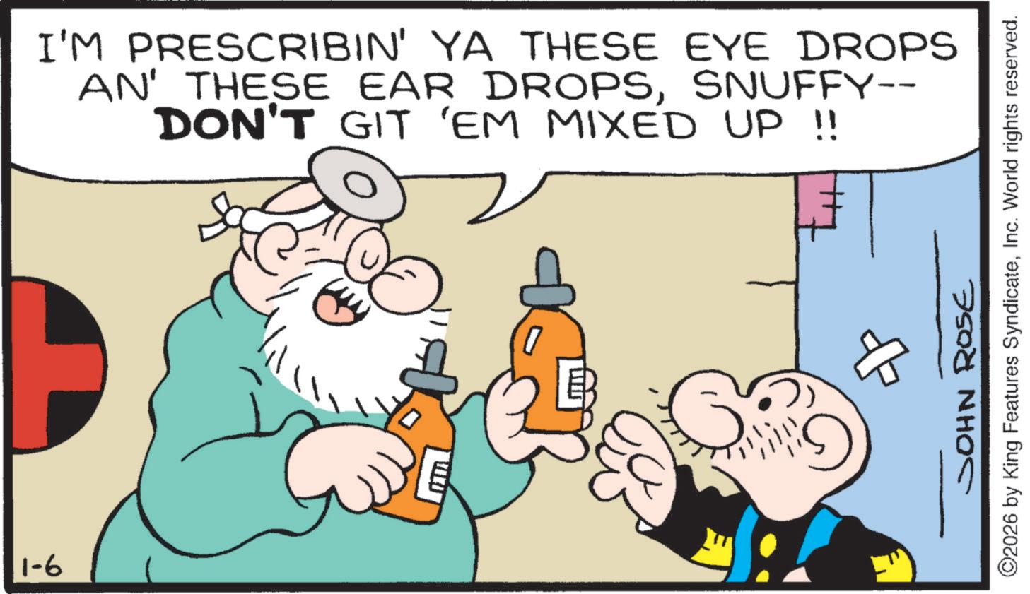 Publication OCR: 1-6 I'M PRESCRIBIN' YA THESE EYE DROPS AN' THESE EAR DROPSSNUFFY-- DON'T GIT 'EM MIXED UP !! 7 JOHN ROSE ©2026 by King Features SyndicateInc. World rights reserved. ? 1-6 I'M PRESCRIBIN ' YA THESE EYE DROPS AN ' THESE EAR DROPSSNUFFY-- DON'T GIT ' EM MIXED UP !! 7 JOHN ROSE © 2026 by King Features SyndicateInc. World rights reserved . ?