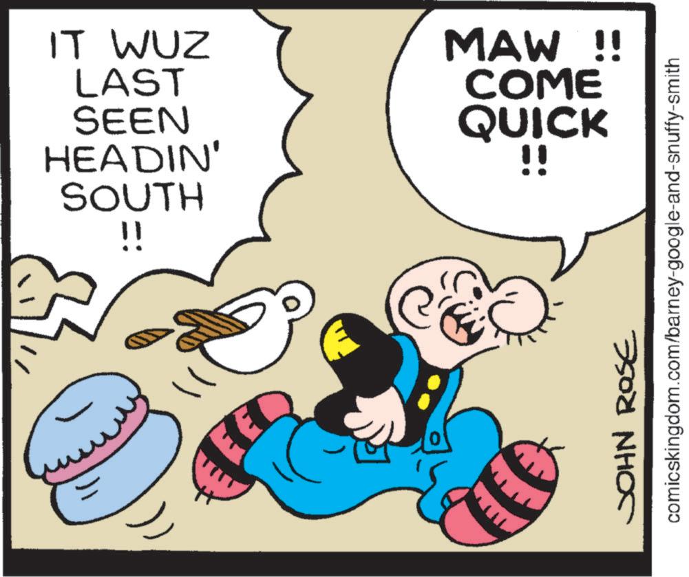Graphics OCR: ???? IT WUZ LAST MAW !! COME SEEN QUICK HEADIN' !! SOUTH !! ? JOHN ROSE comicskingdom.com/barney-google-and-snuffy-smith ???? IT WUZ LAST MAW !! COME SEEN QUICK HEADIN ' !! SOUTH !! ? JOHN ROSE comicskingdom.com/barney-google-and-snuffy-smith