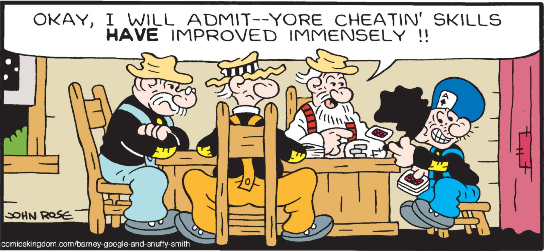 Comics OCR: OKAYI WILL ADMIT--YORE CHEATIN' SKILLS HAVE IMPROVED IMMENSELY !! JOHN ROSE comicskingdom.com/barney-google-and-snuffy-smith OKAYI WILL ADMIT -- YORE CHEATIN ' SKILLS HAVE IMPROVED IMMENSELY !! JOHN ROSE comicskingdom.com/barney-google-and-snuffy-smith