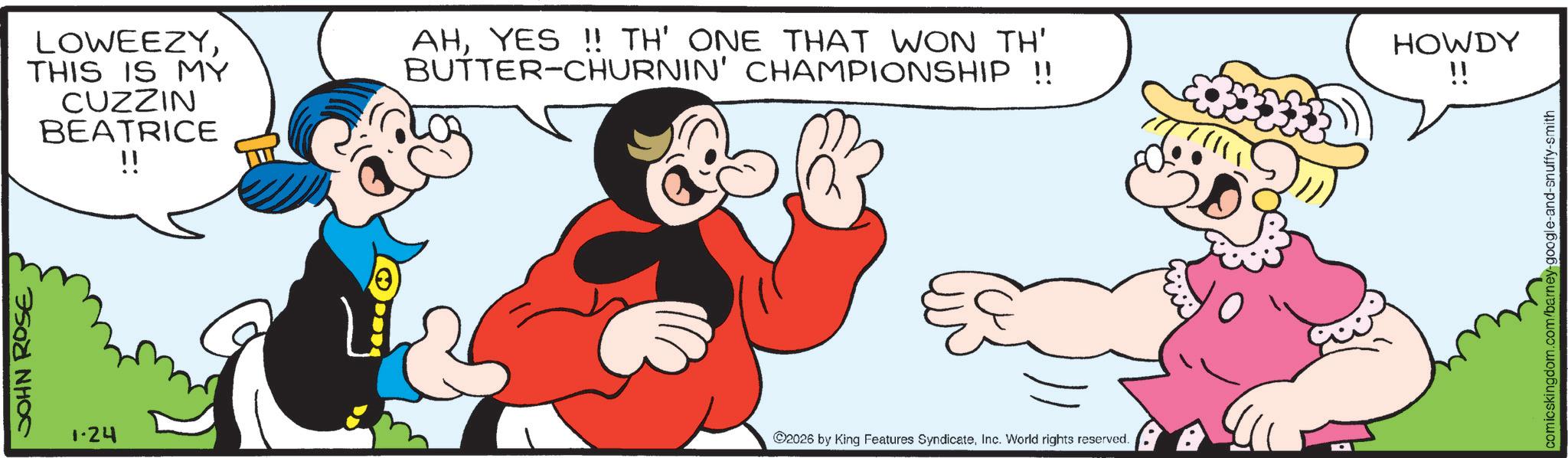 Comedy OCR: JOHN ROSE 1.24 13 LOWEEZYTHIS IS MY CUZZIN BEATRICE !! AHYES!! TH' ONE THAT WON TH' BUTTER-CHURNIN' CHAMPIONSHIP !! HOWDY !! 2026 by King Features SyndicateInc. World rights reserved. comicskingdom.com/barney-google-and-snuffy-smith JOHN ROSE 1.24 13 LOWEEZYTHIS IS MY CUZZIN BEATRICE !! AHYES !! TH ' ONE THAT WON TH ' BUTTER - CHURNIN ' CHAMPIONSHIP !! HOWDY !! 2026 by King Features SyndicateInc. World rights reserved . comicskingdom.com/barney-google-and-snuffy-smith