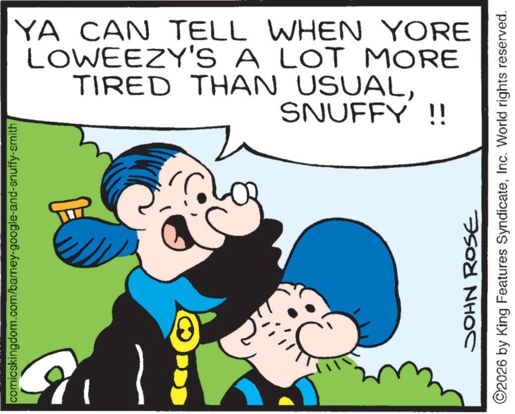 Comic book OCR: comicskingdom.com/barney-google-and-snuffy-smith YA CAN TELL WHEN YORE LOWEEZY'S A LOT MORE TIRED THAN USUALSNUFFY !! JOHN ROSE ©2026 by King Features SyndicateInc. World rights reserved. comicskingdom.com/barney-google-and-snuffy-smith YA CAN TELL WHEN YORE LOWEEZY'S A LOT MORE TIRED THAN USUALSNUFFY !! JOHN ROSE © 2026 by King Features SyndicateInc. World rights reserved .