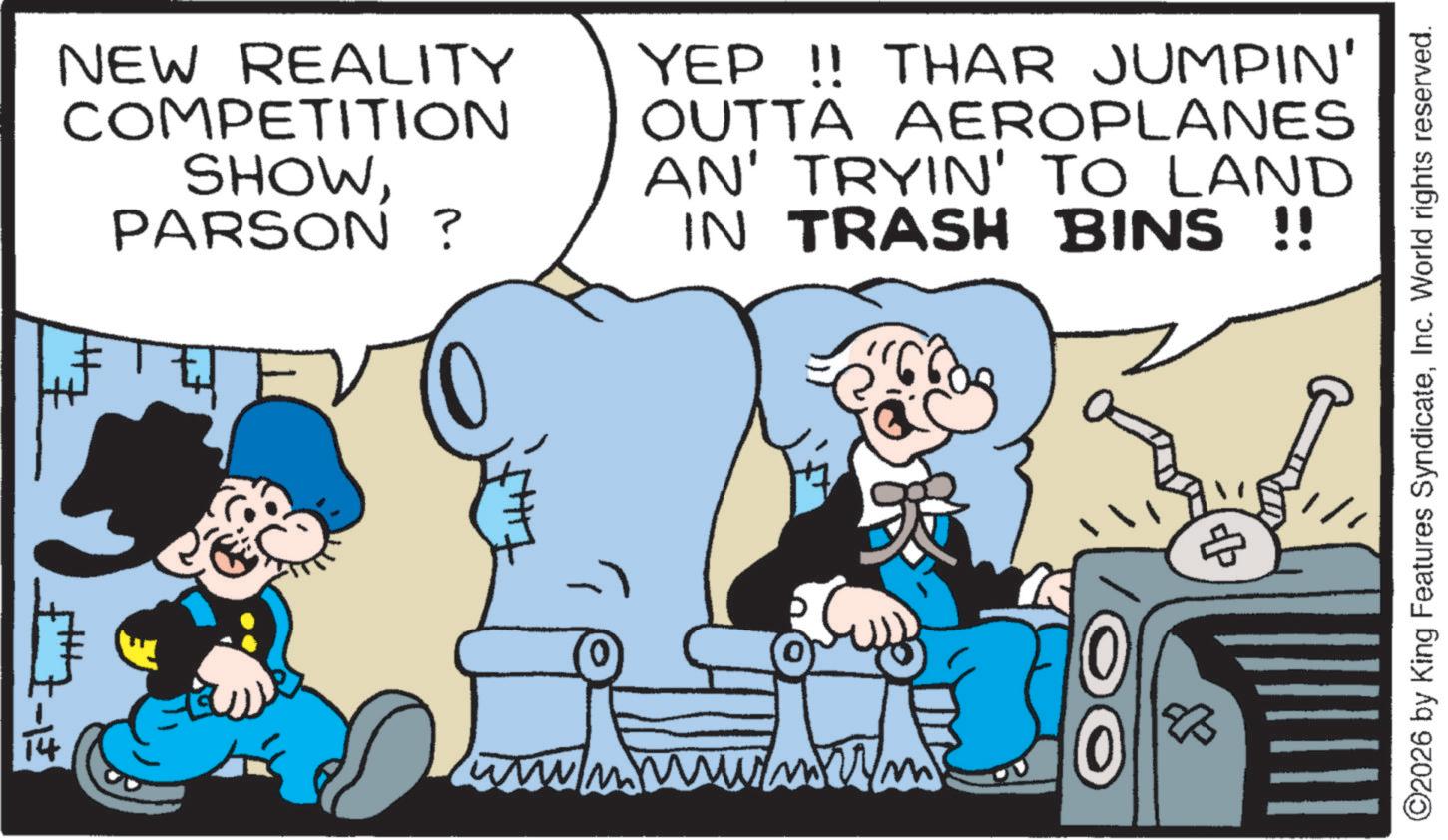 Graphics OCR: NEW REALITY COMPETITION SHOWPARSON? YEP !! THAR JUMPIN' OUTTA AEROPLANES AN' TRYIN' TO LAND IN TRASH BINS !! ZHN B ©2026 by King Features SyndicateInc. World rights reserved. NEW REALITY COMPETITION SHOWPARSON ? YEP !! THAR JUMPIN ' OUTTA AEROPLANES AN ' TRYIN ' TO LAND IN TRASH BINS !! ZHN B © 2026 by King Features SyndicateInc. World rights reserved .