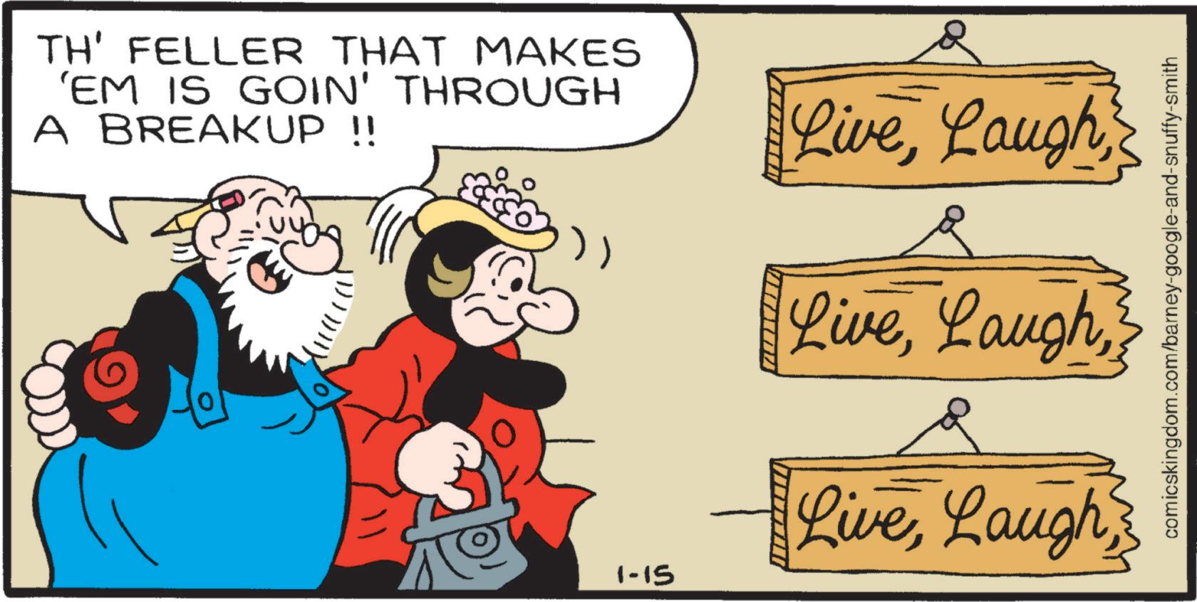 Publication OCR: TH' FELLER THAT MAKES 'EM IS GOIN' THROUGH A BREAKUP !! LiveLaugh LiveLaugh 1-15 comicskingdom.com/barney-google-and-snuffy-smith TH ' FELLER THAT MAKES ' EM IS GOIN ' THROUGH A BREAKUP !! LiveLaugh LiveLaugh 1-15 comicskingdom.com/barney-google-and-snuffy-smith