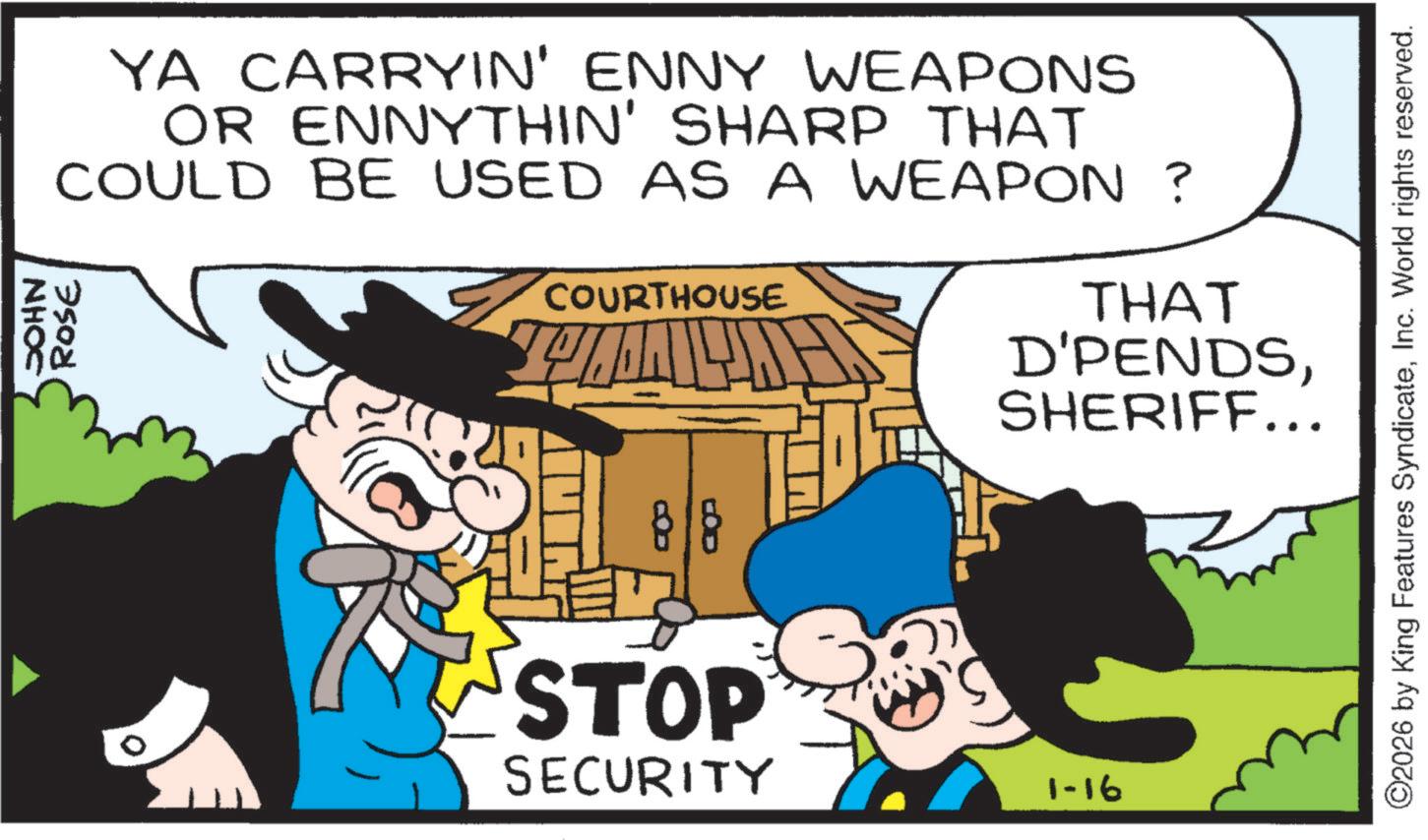Animation OCR: NHOC YA CARRYIN' ENNY WEAPONS OR ENNYTHIN' SHARP THAT COULD BE USED AS A WEAPON ? ROSE ? COURTHOUSE 88 THAT D'PENDSSHERIFF... STOP SECURITY 1-16 ©2026 by King Features SyndicateInc. World rights reserved. NHOC YA CARRYIN ' ENNY WEAPONS OR ENNYTHIN ' SHARP THAT COULD BE USED AS A WEAPON ? ROSE ? COURTHOUSE 88 THAT D'PENDSSHERIFF ... STOP SECURITY 1-16 © 2026 by King Features SyndicateInc. World rights reserved .