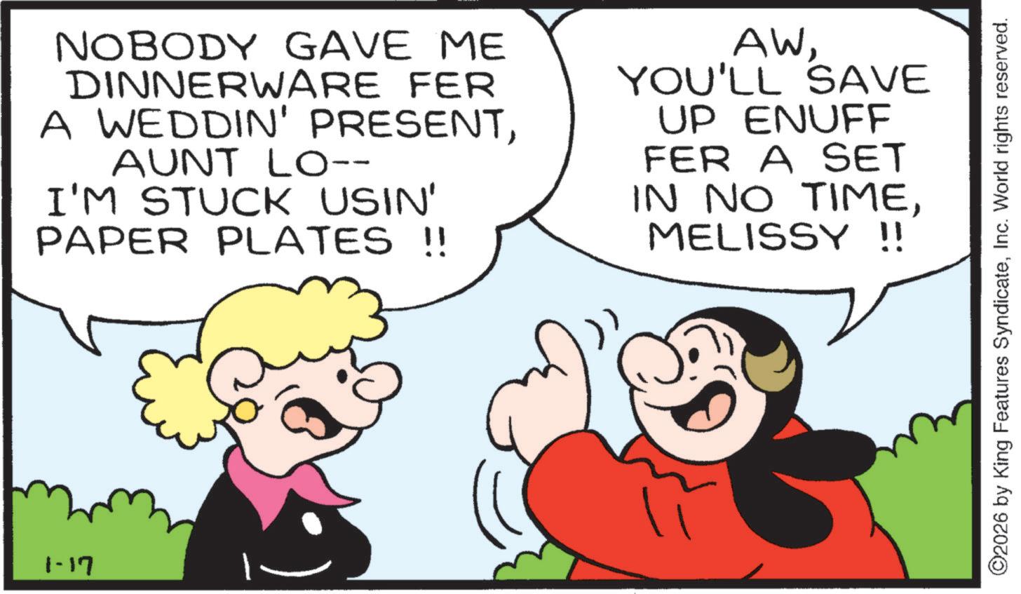 Animated cartoon OCR: 1-17 NOBODY GAVE ME DINNERWARE FER A WEDDIN' PRESENTAUNT LO-- I'M STUCK USIN' PAPER PLATES !! AWYOU'LL SAVE UP ENUFF FER A SET IN NO TIMEMELISSY !! ©2026 by King Features SyndicateInc. World rights reserved. 1-17 NOBODY GAVE ME DINNERWARE FER A WEDDIN ' PRESENTAUNT LO-- I'M STUCK USIN ' PAPER PLATES !! AWYOU'LL SAVE UP ENUFF FER A SET IN NO TIMEMELISSY !! © 2026 by King Features SyndicateInc. World rights reserved .