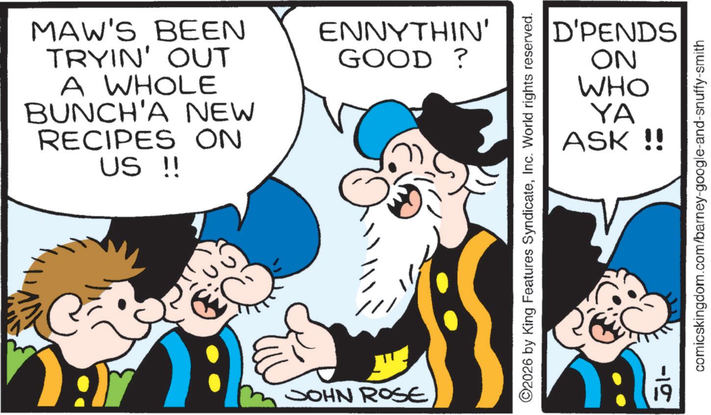 Moustache OCR: MAW'S BEEN TRYIN' OUT A WHOLE BUNCH'A NEW RECIPES ON US !! ENNYTHIN' GOOD ? ? C JOHN ROSE D'PENDS NO WHO YA ASK !! ©2026 by King Features SyndicateInc. World rights reserved. -10 comicskingdom.com/barney-google-and-snuffy-smith MAW'S BEEN TRYIN ' OUT A WHOLE BUNCH'A NEW RECIPES ON US !! ENNYTHIN ' GOOD ? ? C JOHN ROSE D'PENDS NO WHO YA ASK !! © 2026 by King Features SyndicateInc. World rights reserved . -10 comicskingdom.com/barney-google-and-snuffy-smith