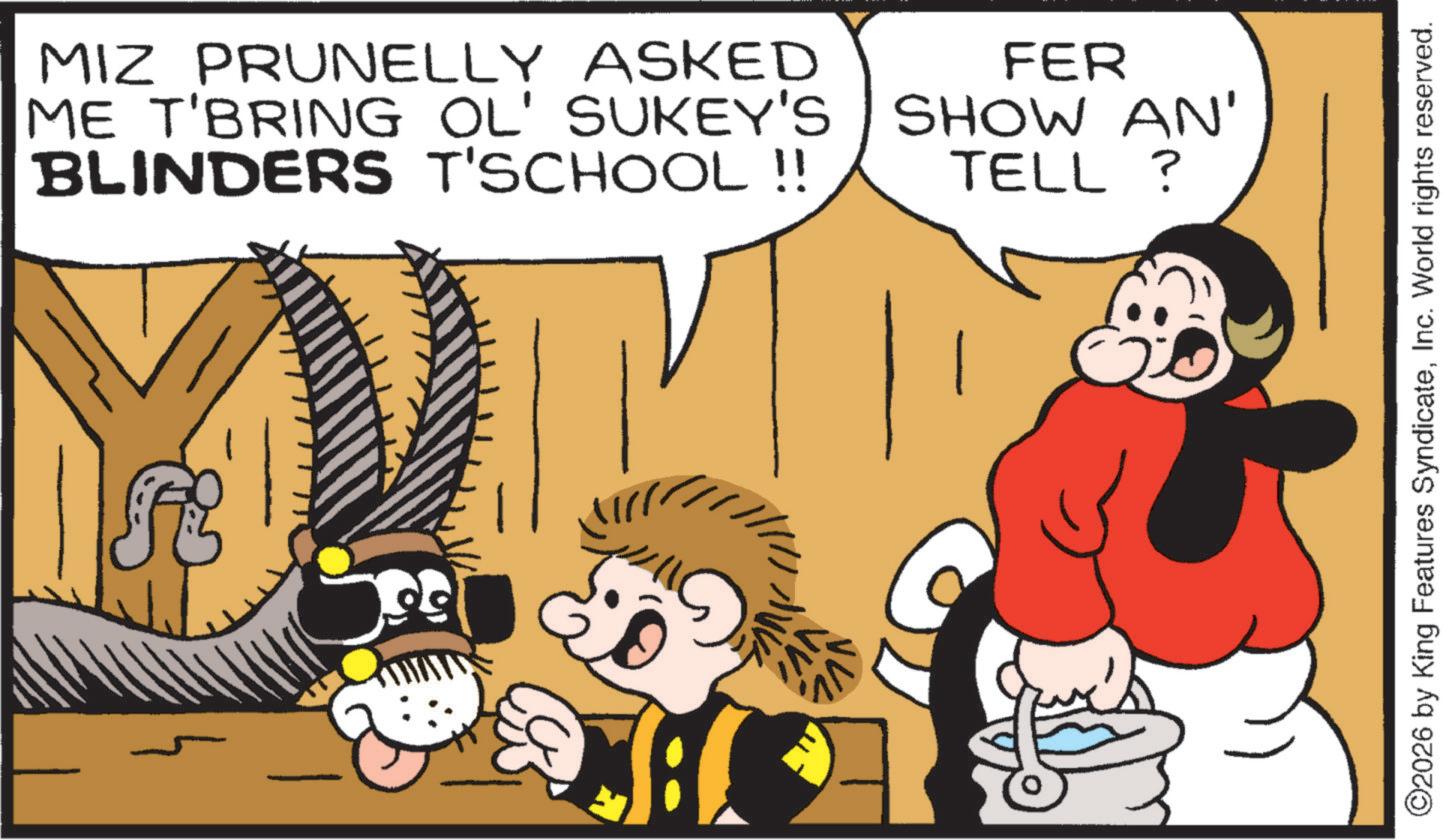 Publication OCR: MIZ PRUNELLY ASKED ME T'BRING OL' SUKEY'S BLINDERS T'SCHOOL!! FER SHOW AN' TELL ? ©2026 by King Features SyndicateInc. World rights reserved. MIZ PRUNELLY ASKED ME T'BRING OL ' SUKEY'S BLINDERS T'SCHOOL !! FER SHOW AN ' TELL ? © 2026 by King Features SyndicateInc. World rights reserved .