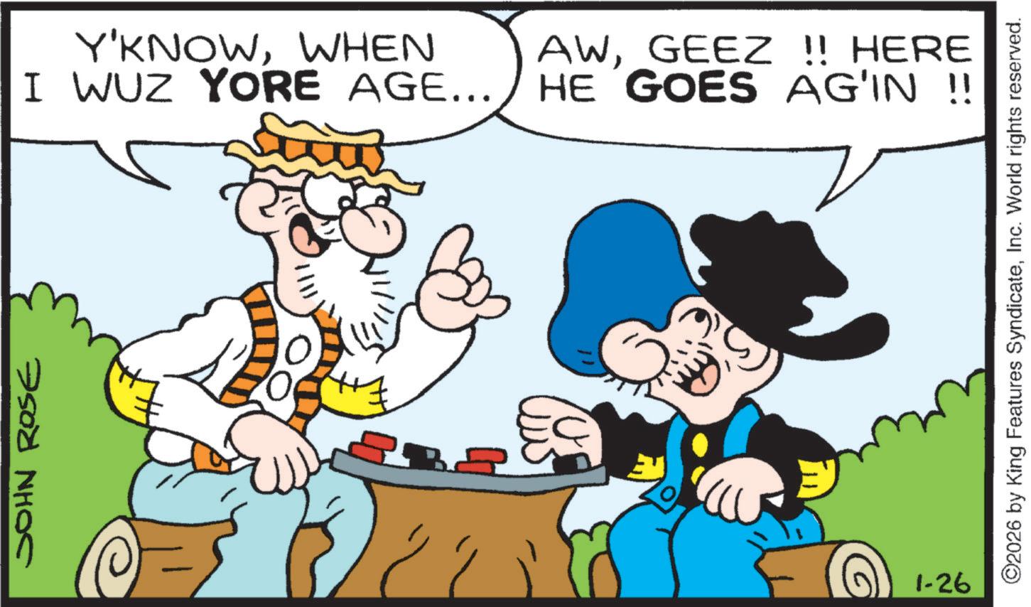 Comics OCR: JOHN ROSE Y'KNOWWHEN I WUZ YORE AGE... AWGEEZ !! HERE HE GOES AG'IN !! 1-26 ©2026 by King Features SyndicateInc. World rights reserved. JOHN ROSE Y'KNOWWHEN I WUZ YORE AGE ... AWGEEZ !! HERE HE GOES AG'IN !! 1-26 © 2026 by King Features SyndicateInc. World rights reserved .