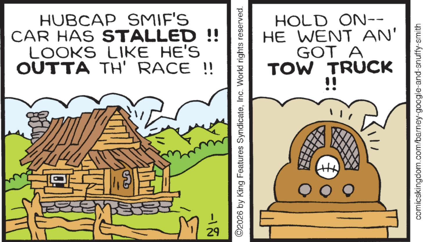 Photo caption OCR: HUBCAP SMIF'S CAR HAS STALLED !! LOOKS LIKE HE'S OUTTA TH' RACE !! ??? -1 29 HOLD ON-- HE WENT AN' GOT A TOW TRUCK !! ©2026 by King Features SyndicateInc. World rights reserved. comicskingdom.com/barney-google-and-snuffy-smith HUBCAP SMIF'S CAR HAS STALLED !! LOOKS LIKE HE'S OUTTA TH ' RACE !! ??? -1 29 HOLD ON-- HE WENT AN ' GOT A TOW TRUCK !! © 2026 by King Features SyndicateInc. World rights reserved . comicskingdom.com/barney-google-and-snuffy-smith