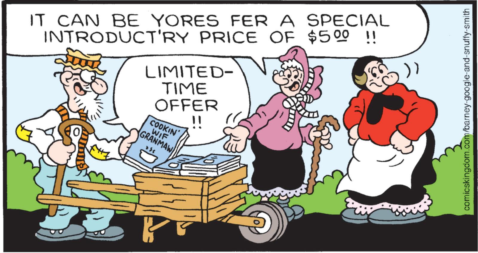 Publication OCR: IT CAN BE YORES FER A SPECIAL INTRODUCT'RY PRICE OF $500 !! 10 LIMITED- TIME OFFER COOKIN' WIF GRANMAW !! )) comicskingdom.com/barney-google-and-snuffy-smith IT CAN BE YORES FER A SPECIAL INTRODUCT'RY PRICE OF $ 500 !! 10 LIMITED- TIME OFFER COOKIN ' WIF GRANMAW !! ) ) comicskingdom.com/barney-google-and-snuffy-smith
