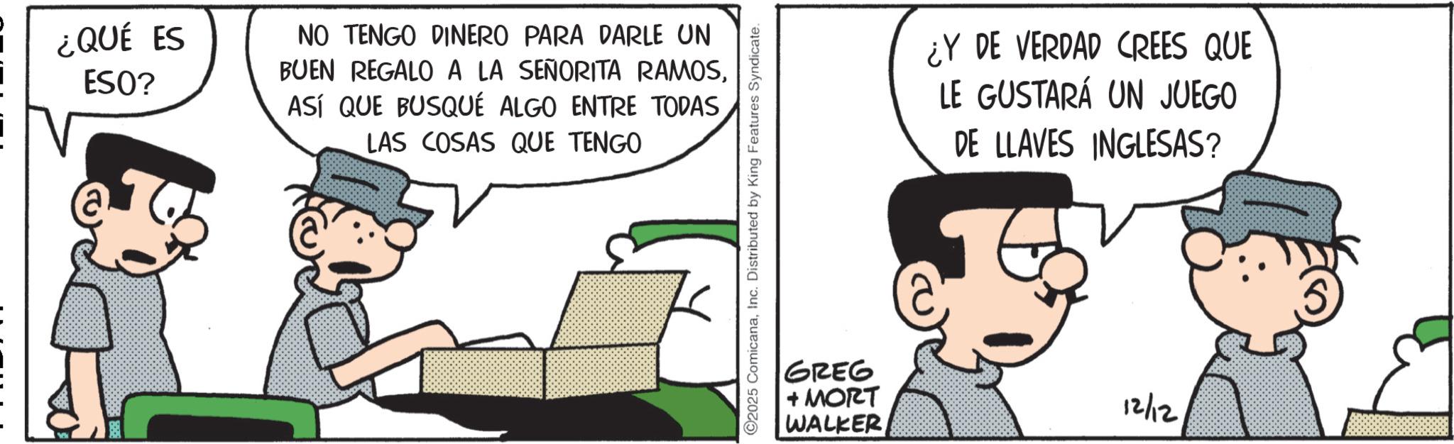 Animated cartoon OCR: ¿QUÉ ES ESO? NO TENGO DINERO PARA DARLE UN BUEN REGALO A LA SEÑORITA RAMOSASÍ QUE BUSQUÉ ALGO ENTRE TODAS LAS COSAS QUE TENGO 2025 ComicanaInc. Distributed by King Features Syndicate. ¿Y DE VERDAD CREES QUE LE GUSTARÁ UN JUEGO DE LLAVES INGLESAS? GREG + MORT WALKER 12/12 ¿ QUÉ ES ESO ? NO TENGO DINERO PARA DARLE UN BUEN REGALO A LA SEÑORITA RAMOSASÍ QUE BUSQUÉ ALGO ENTRE TODAS LAS COSAS QUE TENGO 2025 ComicanaInc. Distributed by King Features Syndicate . ¿ Y DE VERDAD CREES QUE LE GUSTARÁ UN JUEGO DE LLAVES INGLESAS ? GREG + MORT WALKER 12/12