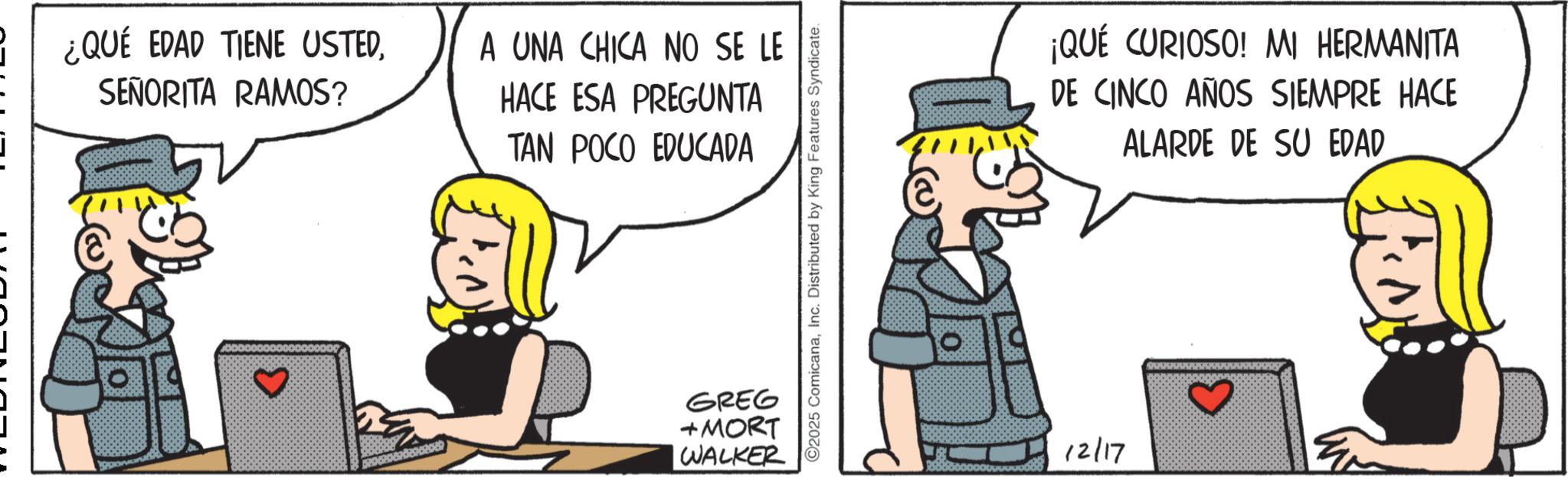 Animated cartoon OCR: ¿QUÉ EDAD TIENE USTEDSEÑORITA RAMOS? A UNA CHICA NO SE LE HACE ESA PREGUNTA TAN POCO EDUCADA GREG +MORT WALKER ©2025 ComicanaInc. Distributed by King Features Syndicate. ¡QUÉ CURIOSO! MI HERMANITA DE CINCO AÑOS SIEMPRE HACE ALARDE DE SU EDAD 12/17 ¿ QUÉ EDAD TIENE USTEDSEÑORITA RAMOS ? A UNA CHICA NO SE LE HACE ESA PREGUNTA TAN POCO EDUCADA GREG + MORT WALKER © 2025 ComicanaInc. Distributed by King Features Syndicate . ¡ QUÉ CURIOSO ! MI HERMANITA DE CINCO AÑOS SIEMPRE HACE ALARDE DE SU EDAD 12/17