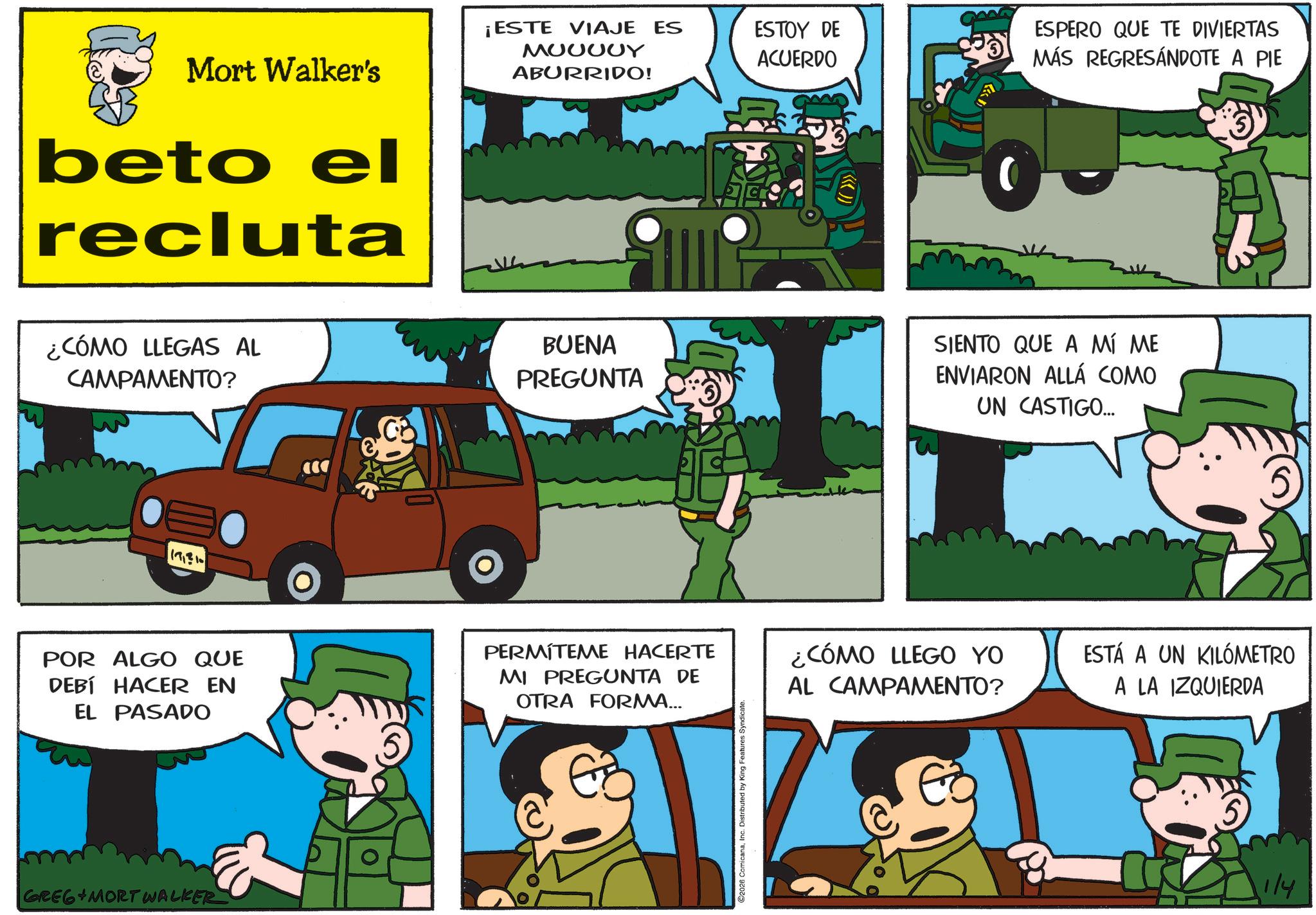 Animated cartoon OCR: Mort Walker's beto el recluta ¡ESTE VIAJE ES MOOOOY ABURRIDO! ESTOY DE ACUERDO ESPERO QUE TE DIVIERTAS MÁS REGRESÁNDOTE A PIE ¿CÓMO LLEGAS AL CAMPAMENTO? BUENA PREGUNTA SIENTO QUE A MÍ ME ENVIARON ALLÁ COMO UN CASTIGO... 17310 POR ALGO QUE DEBÍ HACER EN EL PASADO PERMÍTEME HACERTE MI PREGUNTA DE OTRA FORMA... EZ GREG MORT WALKER C2026 ComicanaInc. Distributed by King Features Syndicate. ¿CÓMO LLEGO YO AL CAMPAMENTO? ESTÁ A UN KILÓMETRO A LA IZQUIERDA 1/4 Mort Walker's beto el recluta ¡ ESTE VIAJE ES MOOOOY ABURRIDO ! ESTOY DE ACUERDO ESPERO QUE TE DIVIERTAS MÁS REGRESÁNDOTE A PIE ¿ CÓMO LLEGAS AL CAMPAMENTO ? BUENA PREGUNTA SIENTO QUE A MÍ ME ENVIARON ALLÁ COMO UN CASTIGO ... 17310 POR ALGO QUE DEBÍ HACER EN EL PASADO PERMÍTEME HACERTE MI PREGUNTA DE OTRA FORMA ... EZ GREG MORT WALKER C2026 ComicanaInc. Distributed by King Features Syndicate . ¿ CÓMO LLEGO YO AL CAMPAMENTO ? ESTÁ A UN KILÓMETRO A LA IZQUIERDA 1/4