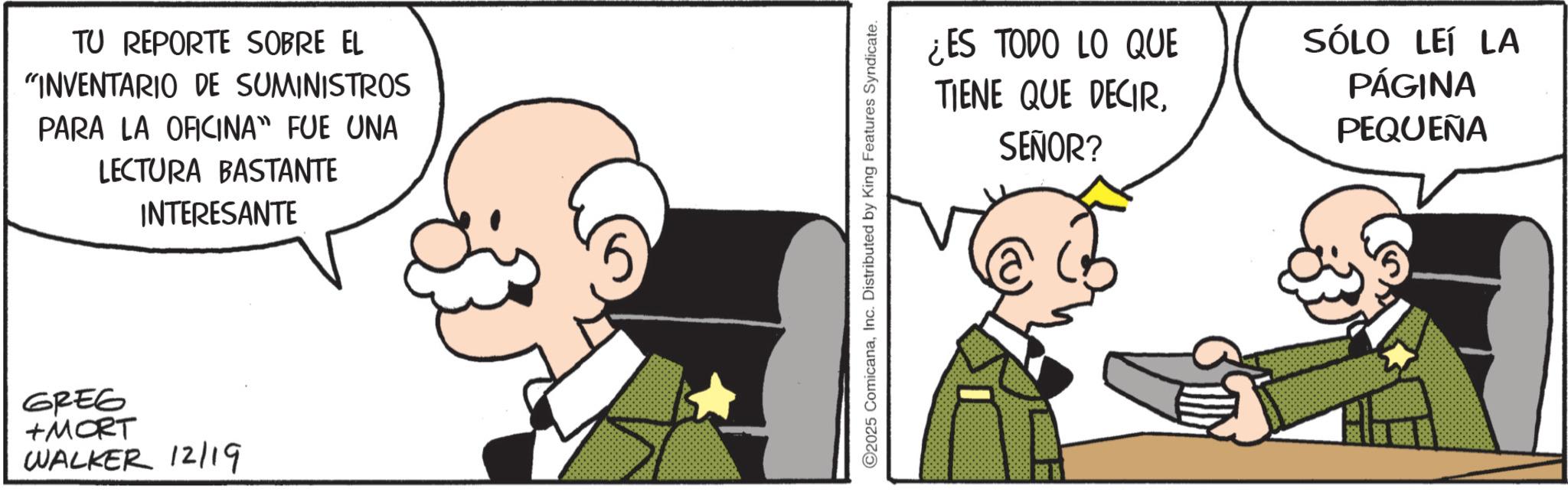 Comics OCR: TU REPORTE SOBRE EL "INVENTARIO DE SUMINISTROS PARA LA OFICINA" FUE UNA LECTURA BASTANTE INTERESANTE GREG +MORT WALKER 12/19 ©2025 ComicanaInc. Distributed by King Features Syndicate. ¿ES TODO LO QUE TIENE QUE DECIRSEÑOR? SÓLO LEÍ LA PÁGINA PEQUEÑA TU REPORTE SOBRE EL " INVENTARIO DE SUMINISTROS PARA LA OFICINA " FUE UNA LECTURA BASTANTE INTERESANTE GREG + MORT WALKER 12/19 © 2025 ComicanaInc. Distributed by King Features Syndicate . ¿ ES TODO LO QUE TIENE QUE DECIRSEÑOR ? SÓLO LEÍ LA PÁGINA PEQUEÑA