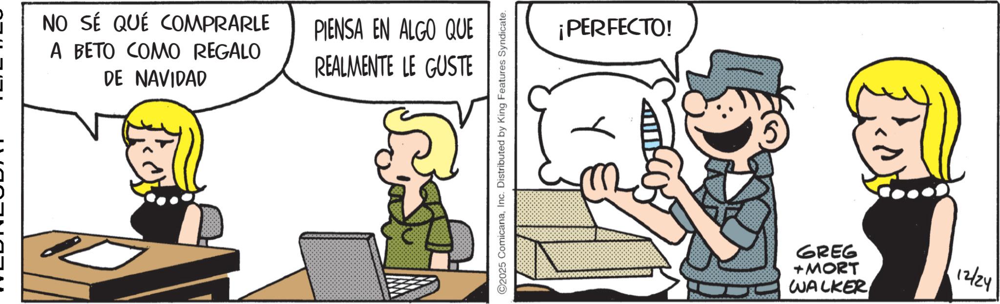 Animated cartoon OCR: NO SÉ QUÉ COMPRARLE A BETO COMO REGALO DE NAVIDAD PIENSA EN ALGO QUE REALMENTE LE GUSTE 2025 ComicanaInc. Distributed by King Features Syndicate. ¡PERFECTO! GREG + MORT WALKER 12/24 NO SÉ QUÉ COMPRARLE A BETO COMO REGALO DE NAVIDAD PIENSA EN ALGO QUE REALMENTE LE GUSTE 2025 ComicanaInc. Distributed by King Features Syndicate . ¡ PERFECTO ! GREG + MORT WALKER 12/24