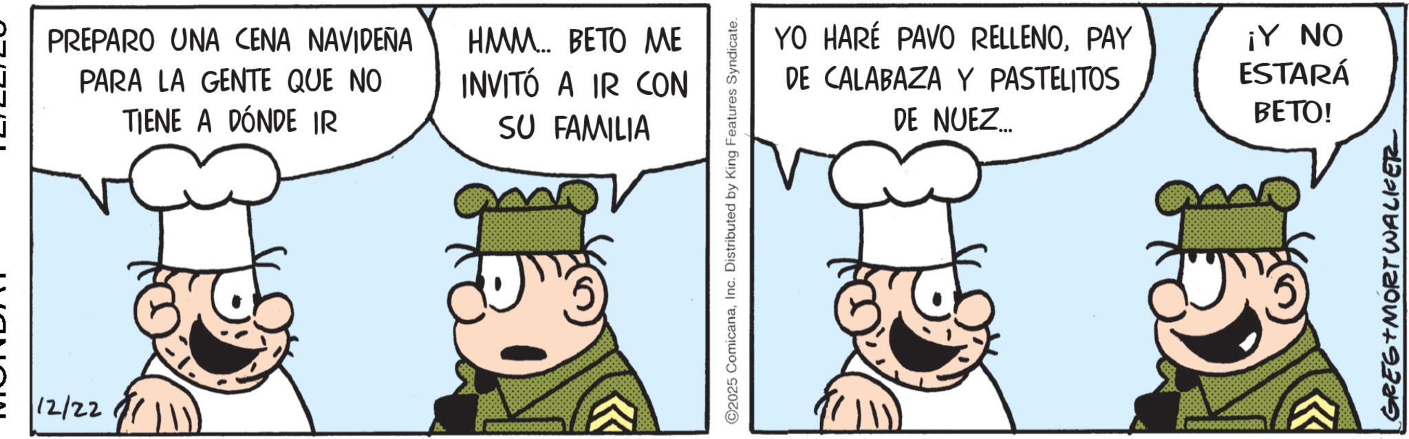 Pleased OCR: 12/22 PREPARO UNA CENA NAVIDEÑA PARA LA GENTE QUE NO TIENE A DÓNDE IR HMM... BETO ME INVITÓ A IR CON SU FAMILIA ©2025 ComicanaInc. Distributed by King Features Syndicate. YO HARÉ PAVO RELLENOPAY DE CALABAZA Y PASTELITOS DE NUEZ... ¡Y NO ESTARÁ BETO! GREG MORTWALKER 12/22 PREPARO UNA CENA NAVIDEÑA PARA LA GENTE QUE NO TIENE A DÓNDE IR HMM ... BETO ME INVITÓ A IR CON SU FAMILIA © 2025 ComicanaInc. Distributed by King Features Syndicate . YO HARÉ PAVO RELLENOPAY DE CALABAZA Y PASTELITOS DE NUEZ ... ¡ Y NO ESTARÁ BETO ! GREG MORTWALKER