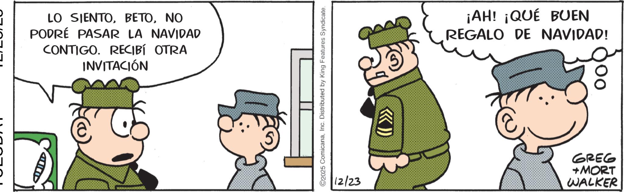 Pleased OCR: - HD LO SIENTONO PODRÉ PASAR LA NAVIDAD CONTIGO. RECIBÍ OTRA INVITACIÓN ©2025 ComicanaInc. Distributed by King Features Syndicate. 12/23 (>>>> ¡AH! ¡QUÉ BUEN REGALO DE NAVIDAD! GREG +MORT WALKER - HD LO SIENTONO PODRÉ PASAR LA NAVIDAD CONTIGO . RECIBÍ OTRA INVITACIÓN © 2025 ComicanaInc. Distributed by King Features Syndicate . 12/23 ( >>>> ¡ AH ! ¡ QUÉ BUEN REGALO DE NAVIDAD ! GREG + MORT WALKER