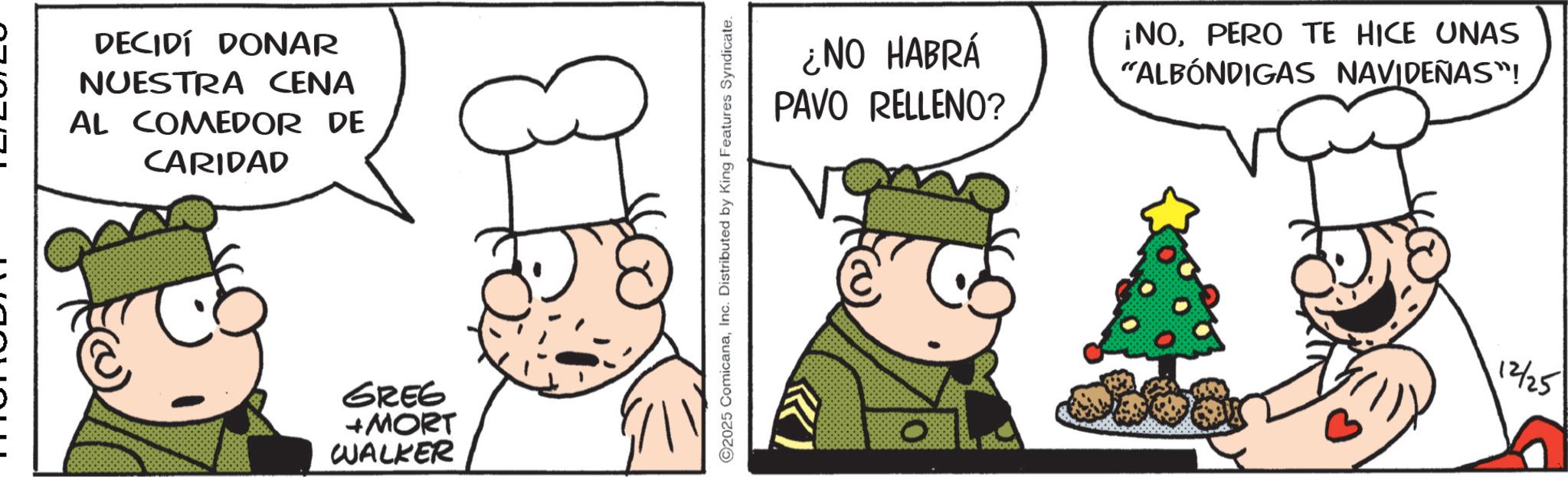 Animation OCR: DECIDÍ DONAR NUESTRA CENA AL COMEDOR DE CARIDAD GREG +MORT WALKER 2025 ComicanaInc. Distributed by King Features Syndicate. ¿NO HABRÁ PAVO RELLENO? ¡NOPERO TE HICE UNAS "ALBÓNDIGAS NAVIDEÑAS"! 12/25 DECIDÍ DONAR NUESTRA CENA AL COMEDOR DE CARIDAD GREG + MORT WALKER 2025 ComicanaInc. Distributed by King Features Syndicate . ¿ NO HABRÁ PAVO RELLENO ? ¡ NOPERO TE HICE UNAS " ALBÓNDIGAS NAVIDEÑAS " ! 12/25