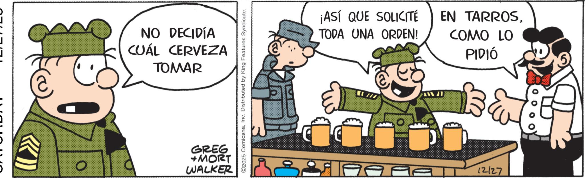 Animated cartoon OCR: NO DECIDÍA CUÁL CERVEZA TOMAR GREG +MORT WALKER O2025 ComicanaInc. Distributed by King Features Syndicate. 117 ¡ASÍ QUE SOLICITÉ TODA UNA ORDEN! EN TARROSCOMO LO PIDIÓ T 12/27 NO DECIDÍA CUÁL CERVEZA TOMAR GREG + MORT WALKER O2025 ComicanaInc. Distributed by King Features Syndicate . 117 ¡ ASÍ QUE SOLICITÉ TODA UNA ORDEN ! EN TARROSCOMO LO PIDIÓ T 12/27