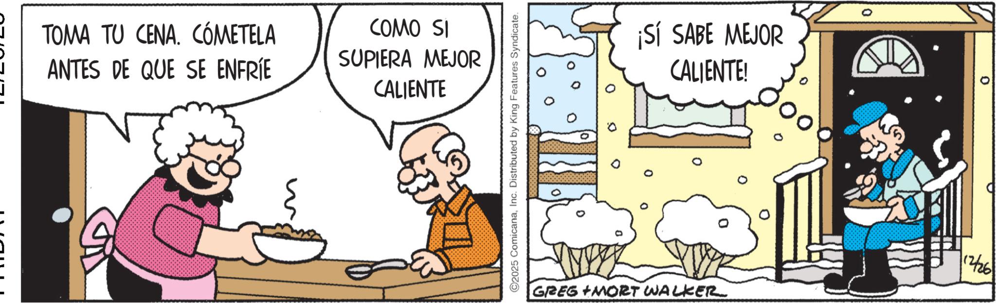 Illustration OCR: TOMA TU CENA. CÓMETELA ANTES DE QUE SE ENFRÍE COMO SI SUPIERA MEJOR CALIENTE ?? ©2025 ComicanaInc. Distributed by King Features Syndicate. ¡Sí SABE MEJOR CALIENTE! GREG MORT WALKER 12/26 TOMA TU CENA . CÓMETELA ANTES DE QUE SE ENFRÍE COMO SI SUPIERA MEJOR CALIENTE ?? © 2025 ComicanaInc. Distributed by King Features Syndicate . ¡ Sí SABE MEJOR CALIENTE ! GREG MORT WALKER 12/26