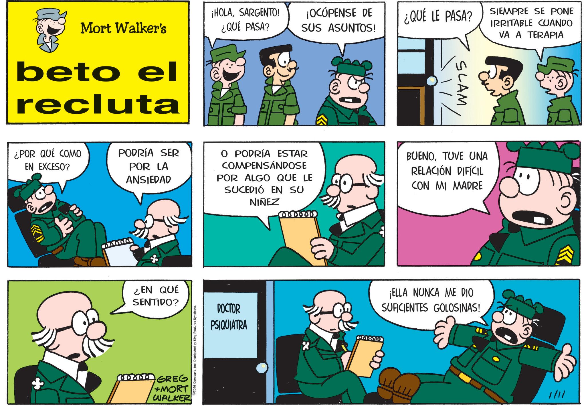 Animated cartoon OCR: Mort Walker's beto el recluta ¿POR QUÉ COMO EN EXCESO? PODRÍA SER POR LA ANSIEDAD ¿EN QUÉ SENTIDO? + GREG +MORT WALKER 2026 ComicanaInc. Distributed by King Features Syndicate. ¡HOLASARGENTO! ¿QUÉ PASA? ¡OCÚPENSE DE SUS ASUNTOS! ¿QUÉ LE PASA? SIEMPRE SE PONE IRRITABLE CUANDO VA A TERAPIA SLAM Zu O PODRÍA ESTAR COMPENSÁNDOSE POR ALGO QUE LE SUCEDIÓ EN SU NIÑEZ 000000 BUENOTUVE UNA RELACIÓN DIFÍCIL ICON MI MADRE DOCTOR PSIQUIATRA ¡ELLA NUNCA ME DIO SUFICIENTES GOLOSINAS! 000- 1/11 5 ? Mort Walker's beto el recluta ¿ POR QUÉ COMO EN EXCESO ? PODRÍA SER POR LA ANSIEDAD ¿ EN QUÉ SENTIDO ? + GREG + MORT WALKER 2026 ComicanaInc. Distributed by King Features Syndicate . ¡ HOLASARGENTO ! ¿ QUÉ PASA ? ¡ OCÚPENSE DE SUS ASUNTOS ! ¿ QUÉ LE PASA ? SIEMPRE SE PONE IRRITABLE CUANDO VA A TERAPIA SLAM Zu O PODRÍA ESTAR COMPENSÁNDOSE POR ALGO QUE LE SUCEDIÓ EN SU NIÑEZ 000000 BUENOTUVE UNA RELACIÓN DIFÍCIL ICON MI MADRE DOCTOR PSIQUIATRA ¡ ELLA NUNCA ME DIO SUFICIENTES GOLOSINAS ! 000- 1/11 5 ?
