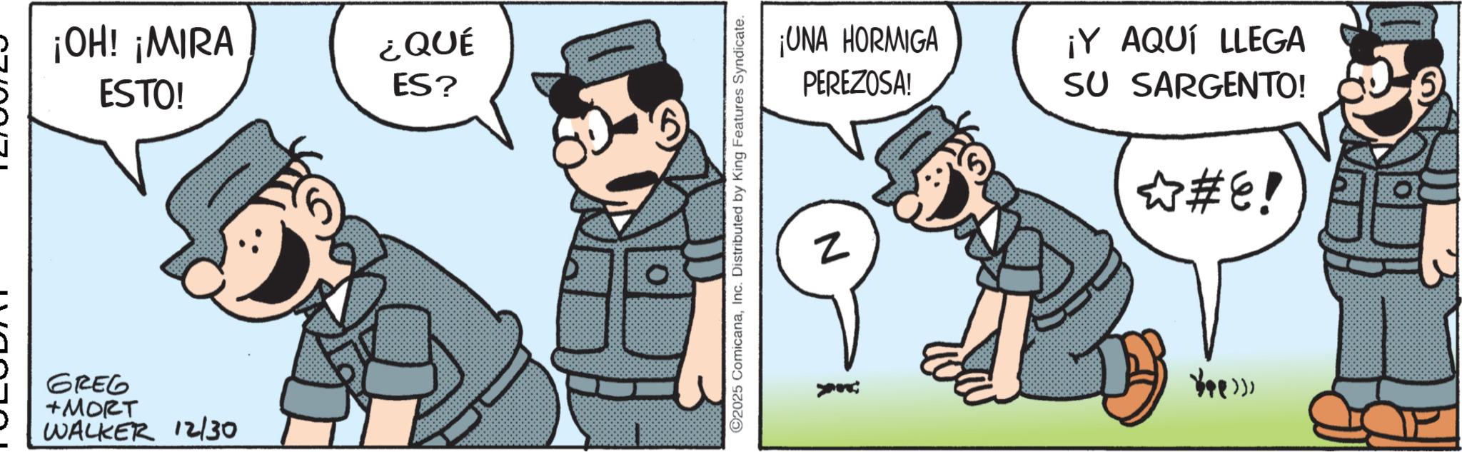 Comic book OCR: ¡OH! ¡MIRA ESTO! ¿QUÉ ES? GREG +MORT WALKER 12/30 ©2025 ComicanaInc. Distributed by King Features Syndicate. ¡UNA HORMIGA PEREZOSA! Z ¡Y AQUÍ LLEGA SU SARGENTO! ?#E! ¡ OH ! ¡ MIRA ESTO ! ¿ QUÉ ES ? GREG + MORT WALKER 12/30 © 2025 ComicanaInc. Distributed by King Features Syndicate . ¡ UNA HORMIGA PEREZOSA ! Z ¡ Y AQUÍ LLEGA SU SARGENTO ! ? # E !