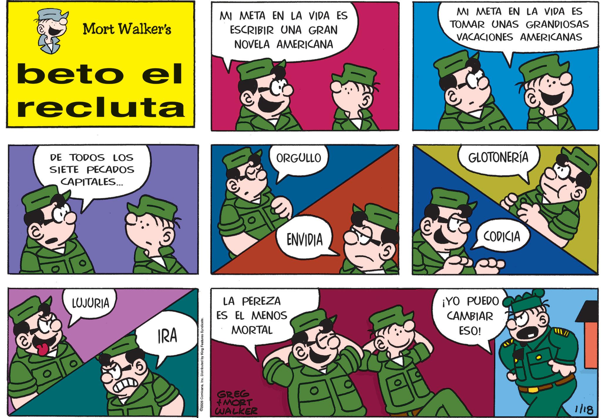 Photo caption OCR: Mort Walker's beto el recluta MI META EN LA VIDA ES ESCRIBIR UNA GRAN NOVELA AMERICANA MI META EN LA VIDA ES TOMAR UNAS GRANDIOSAS VACACIONES AMERICANAS DE TODOS LOS SIETE PECADOS CAPITALES... LUJURIA IRA 2026 ComicanaInc. Distributed by King Features Syndicate. LA PEREZA ES EL MENOS MORTAL GREG MORT WALKER ORGULLO ENVIDIA 5 GLOTONERÍA CODICIA ¡YO PUEDO CAMBIAR ESO! 1/18 Mort Walker's beto el recluta MI META EN LA VIDA ES ESCRIBIR UNA GRAN NOVELA AMERICANA MI META EN LA VIDA ES TOMAR UNAS GRANDIOSAS VACACIONES AMERICANAS DE TODOS LOS SIETE PECADOS CAPITALES ... LUJURIA IRA 2026 ComicanaInc. Distributed by King Features Syndicate . LA PEREZA ES EL MENOS MORTAL GREG MORT WALKER ORGULLO ENVIDIA 5 GLOTONERÍA CODICIA ¡ YO PUEDO CAMBIAR ESO ! 1/18