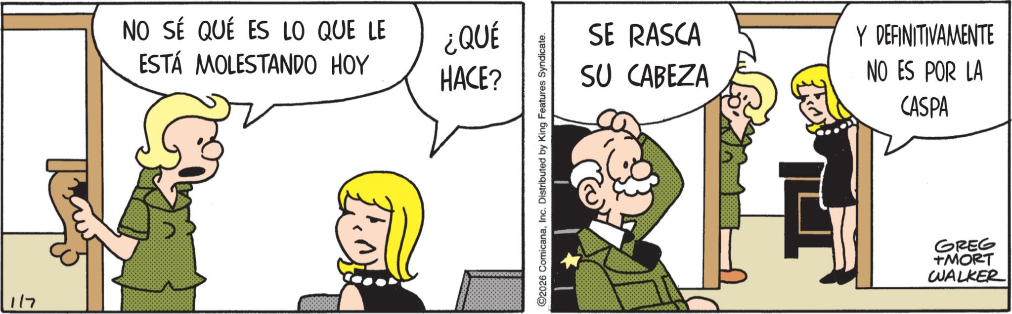 Comic book OCR: 1/7 NO SÉ QUÉ ES LO QUE LE ESTÁ MOLESTANDO HOY ¿QUÉ HACE? 2026 ComicanaInc. Distributed by King Features Syndicate. SE RASCA SU CABEZA Y DEFINITIVAMENTE NO ES POR LA CASPA GREG +MORT WALKER 1/7 NO SÉ QUÉ ES LO QUE LE ESTÁ MOLESTANDO HOY ¿ QUÉ HACE ? 2026 ComicanaInc. Distributed by King Features Syndicate . SE RASCA SU CABEZA Y DEFINITIVAMENTE NO ES POR LA CASPA GREG + MORT WALKER