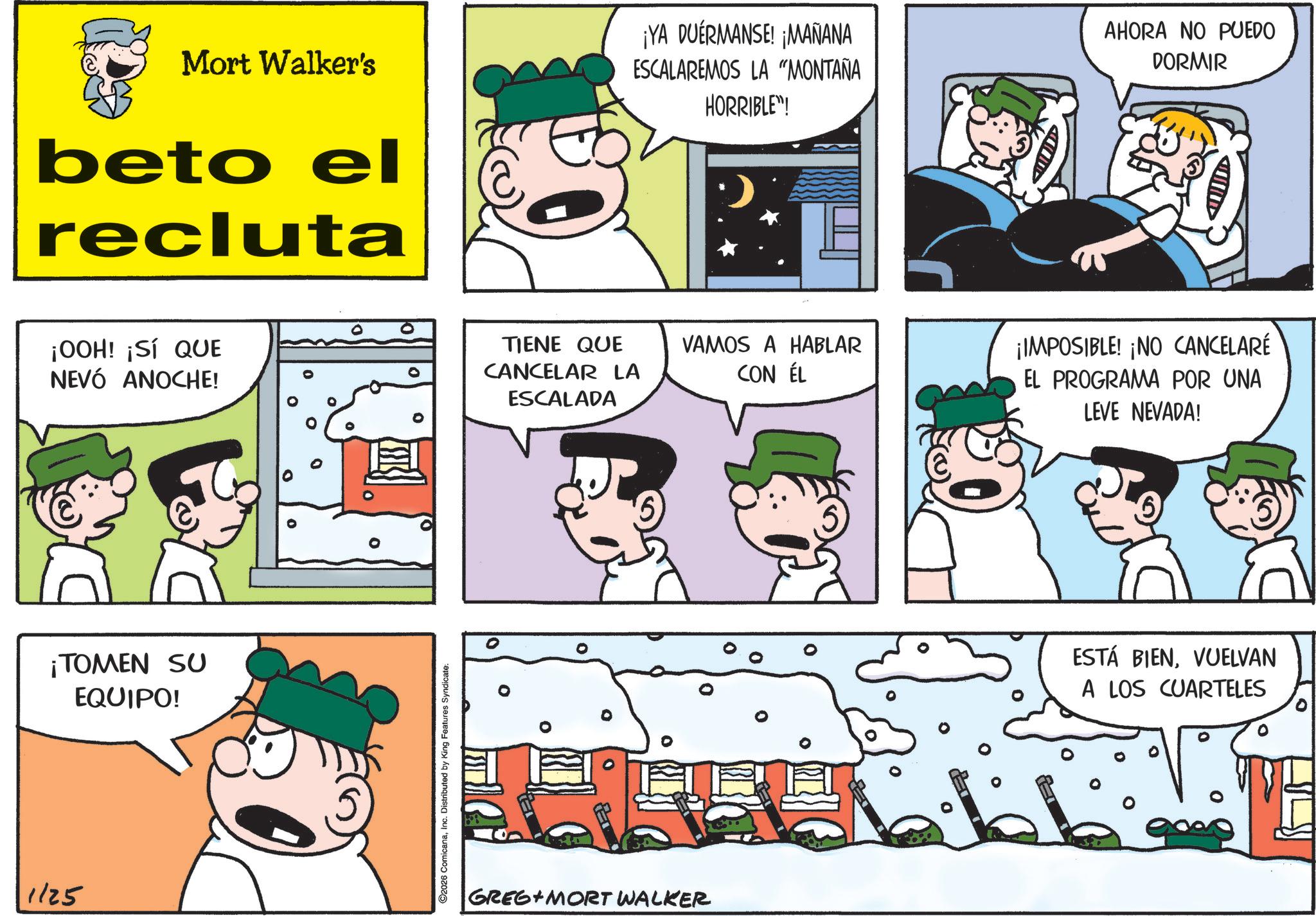 Comic book OCR: 1125 Mort Walker's beto el recluta ¡YA DUERMANSE! ¡MAÑANA ESCALAREMOS LA "MONTAÑA HORRIBLE"! ¡OOH! ¡SÍ QUE NEVÓ ANOCHE! ¡TOMEN SU EQUIPO! ©2026 ComicanaInc. Distributed by King Features Syndicate. 0 TIENE QUE CANCELAR LA ESCALADA GREG MORT WALKER D AHORA NO PUEDO DORMIR VAMOS A HABLAR CON ÉL ¡IMPOSIBLE! ¡NO CANCELARÉ EL PROGRAMA POR UNA LEVE NEVADA! ESTÁ BIENVUELVAN A LOS CUARTELES 1125 Mort Walker's beto el recluta ¡ YA DUERMANSE ! ¡ MAÑANA ESCALAREMOS LA " MONTAÑA HORRIBLE " ! ¡ OOH ! ¡ SÍ QUE NEVÓ ANOCHE ! ¡ TOMEN SU EQUIPO ! © 2026 ComicanaInc. Distributed by King Features Syndicate . 0 TIENE QUE CANCELAR LA ESCALADA GREG MORT WALKER D AHORA NO PUEDO DORMIR VAMOS A HABLAR CON ÉL ¡ IMPOSIBLE ! ¡ NO CANCELARÉ EL PROGRAMA POR UNA LEVE NEVADA ! ESTÁ BIENVUELVAN A LOS CUARTELES