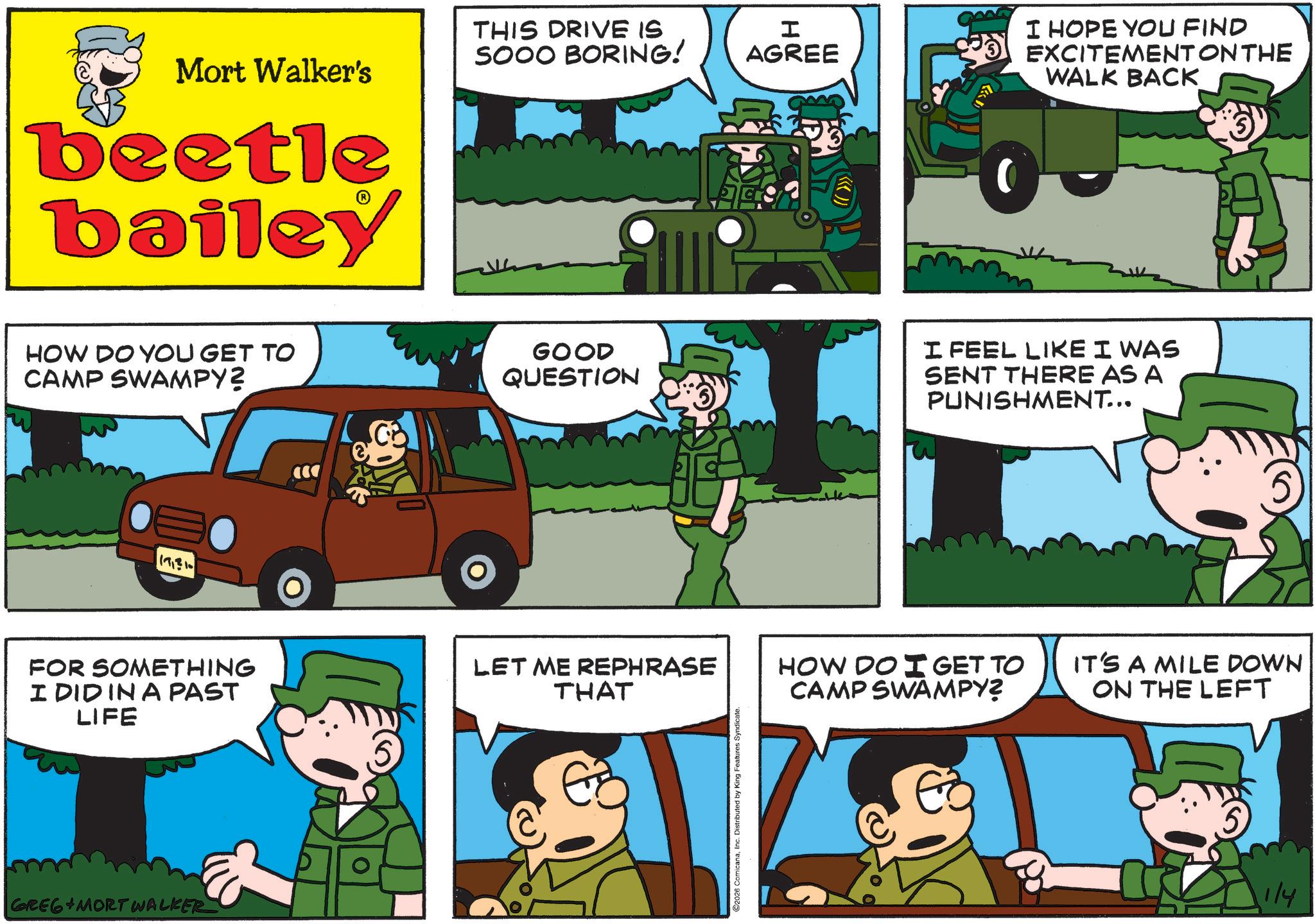 Animated cartoon OCR: Mort Walker's beetle bailey THIS DRIVE IS SOOO BORING! H AGREE I HOPE YOU FIND EXCITEMENT ON THE WALK BACK HOW DO YOU GET TO CAMP SWAMPY? GOOD QUESTION I FEEL LIKE I WAS SENT THERE AS A PUNISHMENT... FOR SOMETHING I DID IN A PAST LIFE LET ME REPHRASE THAT GREG MORT WALKER EZ C2026 ComicanaInc. Distributed by King Features Syndicate. HOW DO I GET TO CAMP SWAMPY? IT'S A MILE DOWN ON THE LEFT 1/4 Mort Walker's beetle bailey THIS DRIVE IS SOOO BORING ! H AGREE I HOPE YOU FIND EXCITEMENT ON THE WALK BACK HOW DO YOU GET TO CAMP SWAMPY ? GOOD QUESTION I FEEL LIKE I WAS SENT THERE AS A PUNISHMENT ... FOR SOMETHING I DID IN A PAST LIFE LET ME REPHRASE THAT GREG MORT WALKER EZ C2026 ComicanaInc. Distributed by King Features Syndicate . HOW DO I GET TO CAMP SWAMPY ? IT'S A MILE DOWN ON THE LEFT 1/4