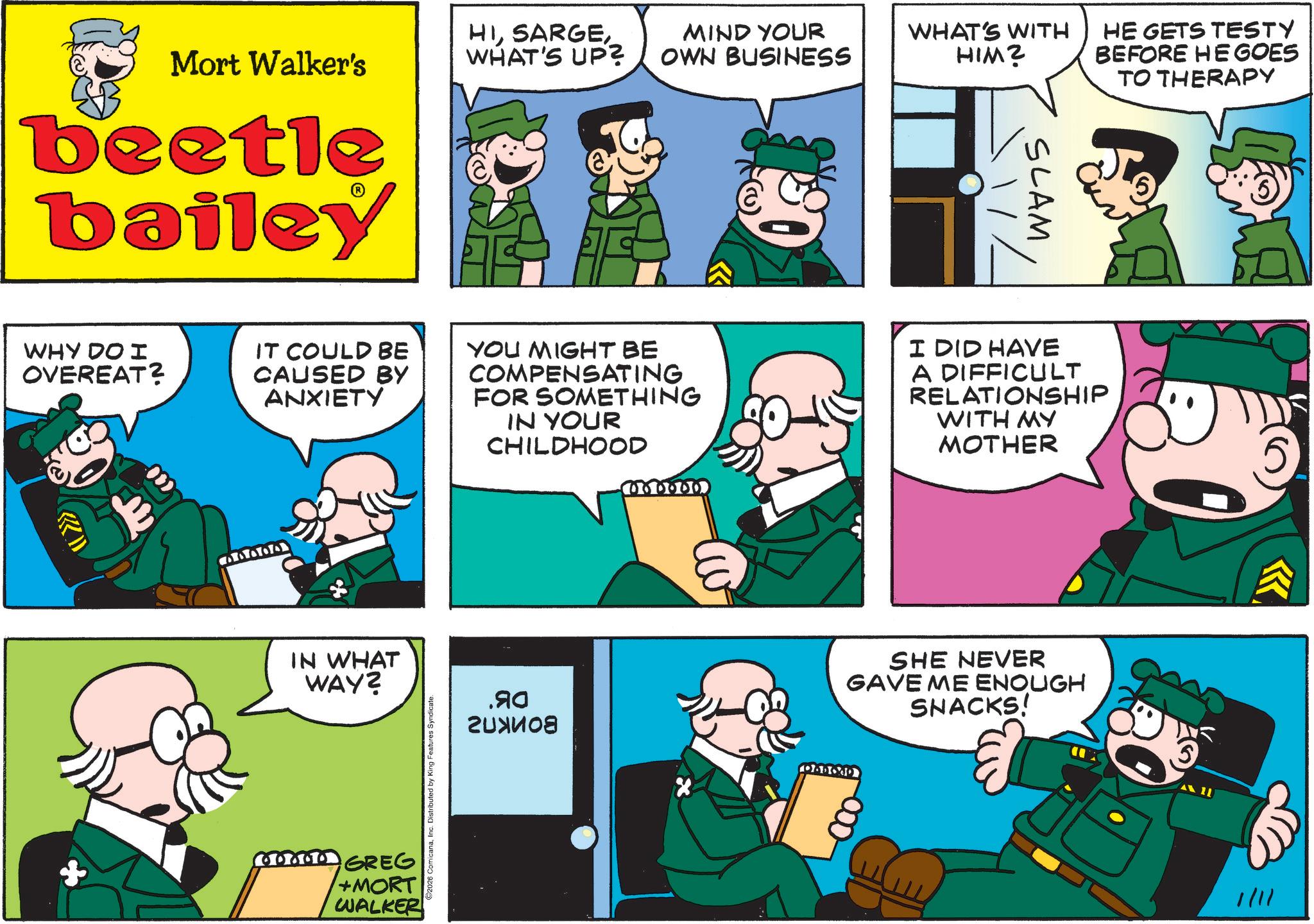 Animated cartoon OCR: Mort Walker's beetle bailey HIWHAT'S UP? MIND YOUR OWN BUSINESS WHAT'S WITH HIM? SLAM _// HE GETS TESTY BEFORE HE GOES TO THERAPY WHY DO I OVEREAT? IT COULD BE CAUSED BY ANXIETY YOU MIGHT BE COMPENSATING FOR SOMETHING IN YOUR CHILDHOOD I DID HAVE A DIFFICULT RELATIONSHIP WITH MY MOTHER 78800 IN WHAT WAY? GREG +MORT WALKER 2026 ComicanaInc. Distributed by King F .90 ?????? SHE NEVER GAVE ME ENOUGH SNACKS! DADOAD -000- 1/11 Mort Walker's beetle bailey HIWHAT'S UP ? MIND YOUR OWN BUSINESS WHAT'S WITH HIM ? SLAM _ // HE GETS TESTY BEFORE HE GOES TO THERAPY WHY DO I OVEREAT ? IT COULD BE CAUSED BY ANXIETY YOU MIGHT BE COMPENSATING FOR SOMETHING IN YOUR CHILDHOOD I DID HAVE A DIFFICULT RELATIONSHIP WITH MY MOTHER 78800 IN WHAT WAY ? GREG + MORT WALKER 2026 ComicanaInc. Distributed by King F .90 ?????? SHE NEVER GAVE ME ENOUGH SNACKS ! DADOAD -000- 1/11