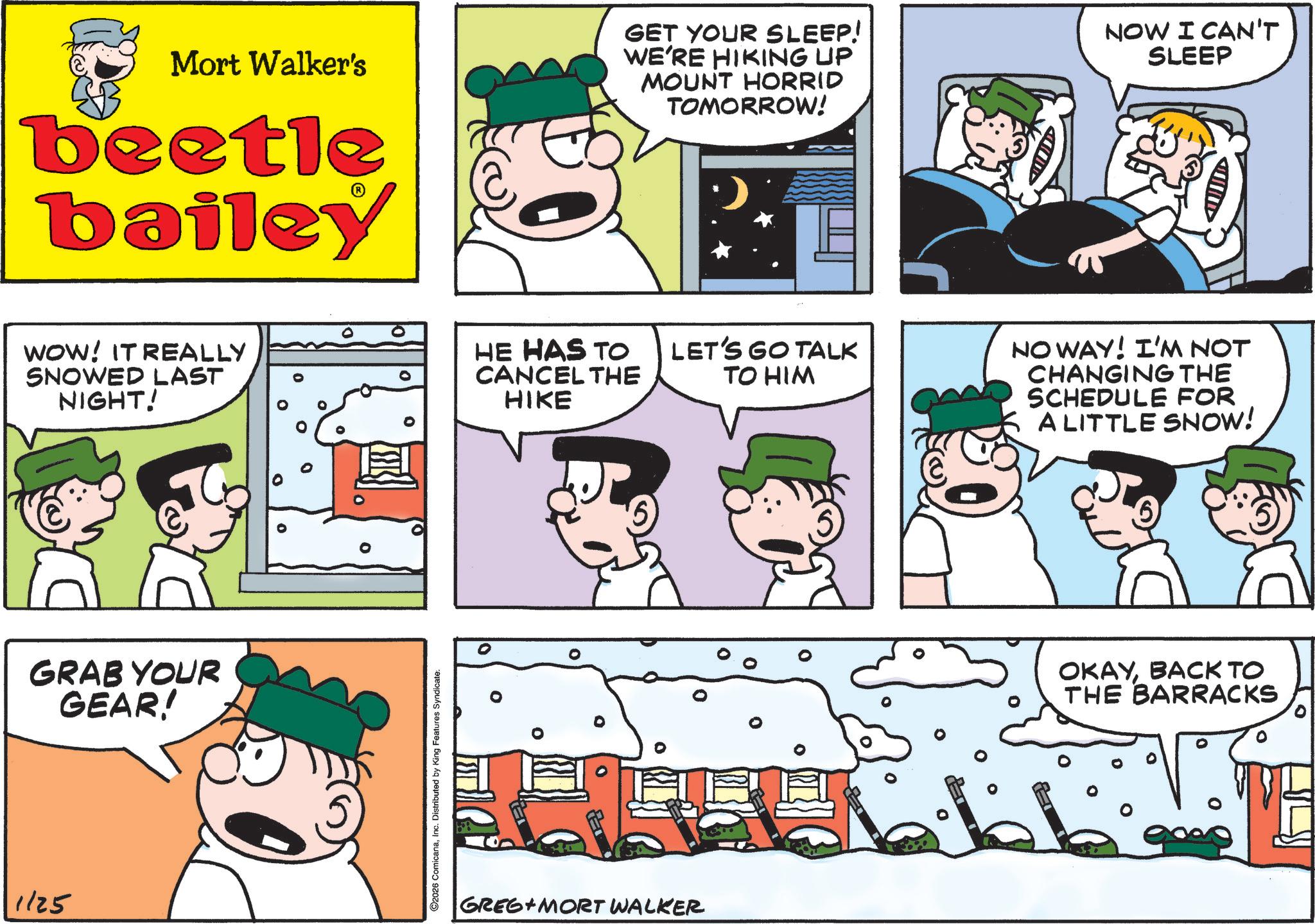 Monochrome OCR: Mort Walker's beetle bailey GET YOUR SLEEP! WE'RE HIKING UP MOUNT HORRID TOMORROW! NOW I CAN'T SLEEP WOW! IT REALLY SNOWED LAST NIGHT! GRAB YOUR GEAR! 1125 O2026 ComicanaInc. Distributed by King Features Syndicate. HE HAS TO CANCEL THE HIKE LET'S GO TALK TO HIM GREG MORT WALKER NOWAY! I'M NOT CHANGING THE SCHEDULE FOR A LITTLE SNOW! 6 OKAYBACK TO THE BARRACKS Mort Walker's beetle bailey GET YOUR SLEEP ! WE'RE HIKING UP MOUNT HORRID TOMORROW ! NOW I CAN'T SLEEP WOW ! IT REALLY SNOWED LAST NIGHT ! GRAB YOUR GEAR ! 1125 O2026 ComicanaInc. Distributed by King Features Syndicate . HE HAS TO CANCEL THE HIKE LET'S GO TALK TO HIM GREG MORT WALKER NOWAY ! I'M NOT CHANGING THE SCHEDULE FOR A LITTLE SNOW ! 6 OKAYBACK TO THE BARRACKS