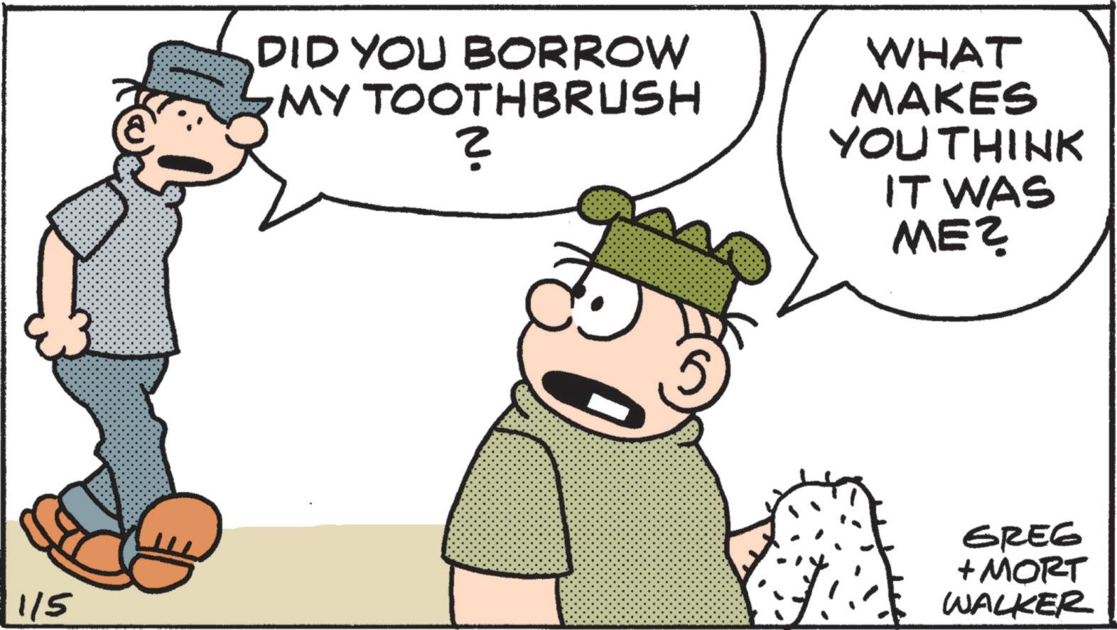 Fictional character OCR: 1/5 DID YOU BORROW MY TOOTHBRUSH ? WHAT MAKES YOU THINK IT WAS ME? GREG + MORT WALKER 1/5 DID YOU BORROW MY TOOTHBRUSH ? WHAT MAKES YOU THINK IT WAS ME ? GREG + MORT WALKER