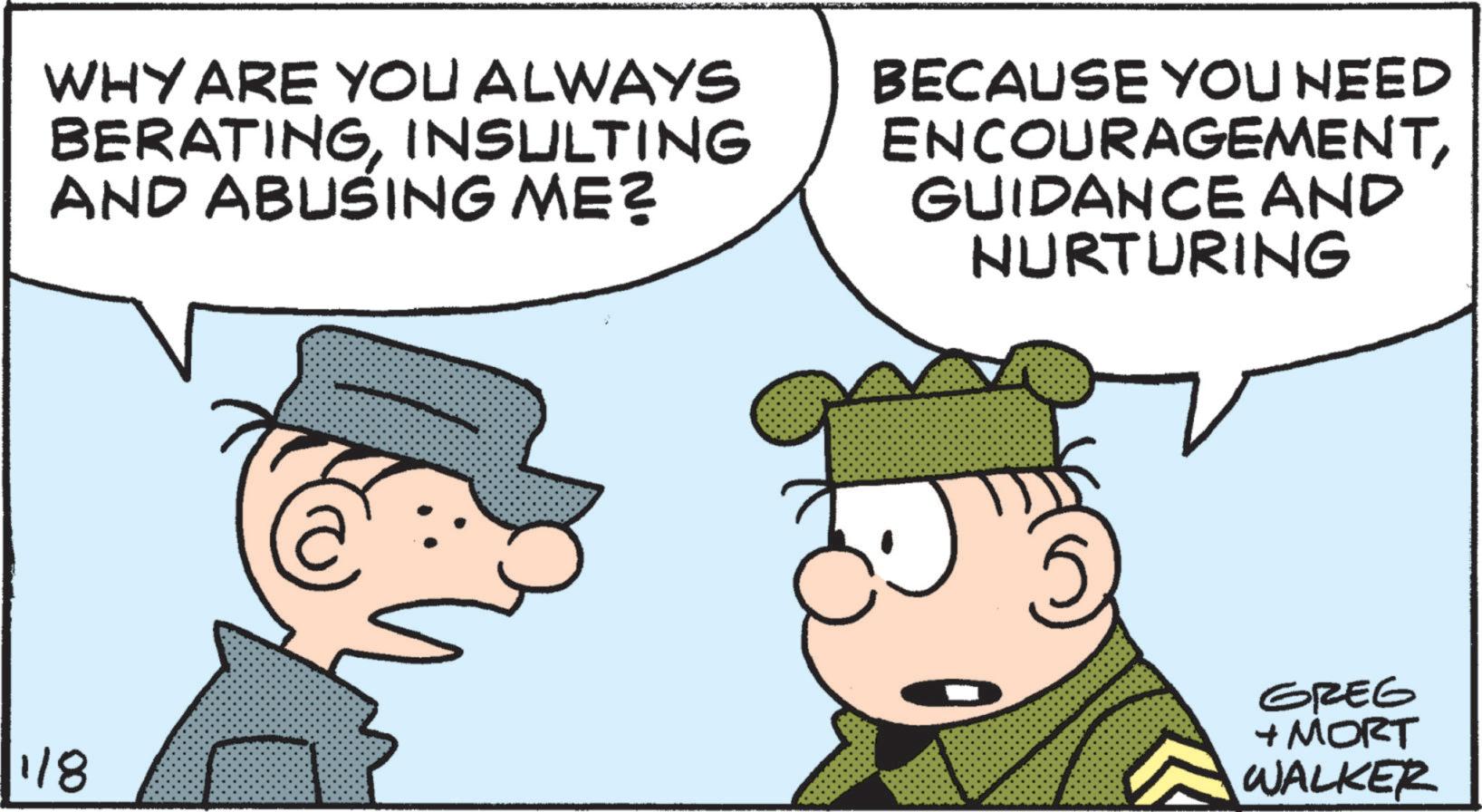 Fictional character OCR: WHY ARE YOU ALWAYS BERATINGINSULTING AND ABUSING ME? BECAUSE YOU NEED ENCOURAGEMENTGUIDANCE AND NURTURING 1/8 GREG + MORT WALKER WHY ARE YOU ALWAYS BERATINGINSULTING AND ABUSING ME ? BECAUSE YOU NEED ENCOURAGEMENTGUIDANCE AND NURTURING 1/8 GREG + MORT WALKER