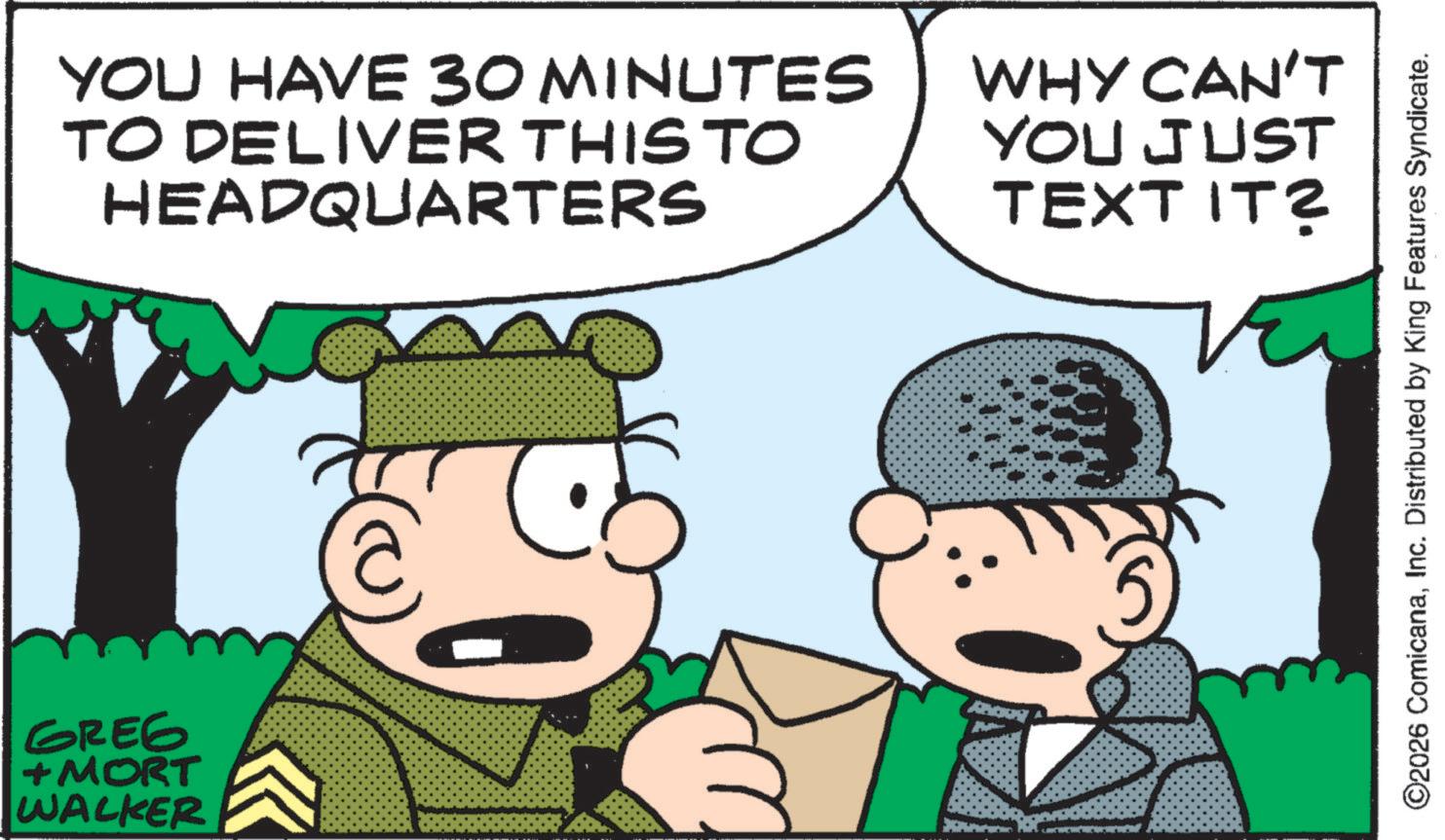 Conversation OCR: YOU HAVE 30 MINUTES TO DELIVER THIS TO HEADQUARTERS GREG + MORT WALKER ? WHY CAN'T YOU JUST TEXT IT? O2026 ComicanaInc. Distributed by King Features Syndicate. YOU HAVE 30 MINUTES TO DELIVER THIS TO HEADQUARTERS GREG + MORT WALKER ? WHY CAN'T YOU JUST TEXT IT ? O2026 ComicanaInc. Distributed by King Features Syndicate .