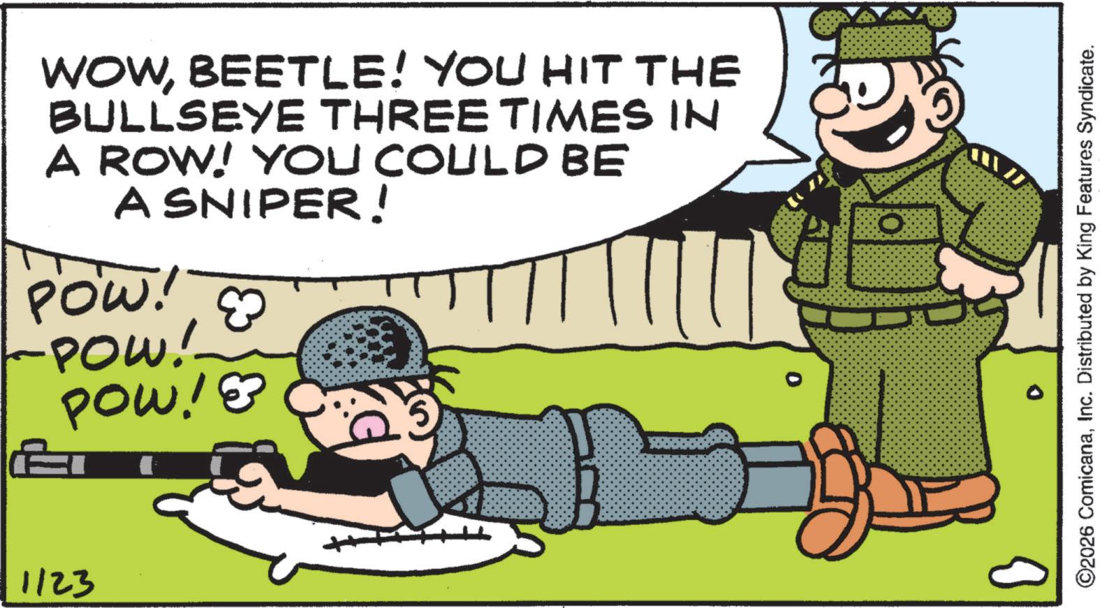 Fictional character OCR: 1123 WOWBEETLE! YOU HIT THE BULLSEYE THREE TIMES IN A ROW! YOU COULD BE A SNIPER! POW! & -POW! POW!? ? ©2026 ComicanaInc. Distributed by King Features Syndicate. 1123 WOWBEETLE ! YOU HIT THE BULLSEYE THREE TIMES IN A ROW ! YOU COULD BE A SNIPER ! POW ! & -POW ! POW !? ? © 2026 ComicanaInc. Distributed by King Features Syndicate .