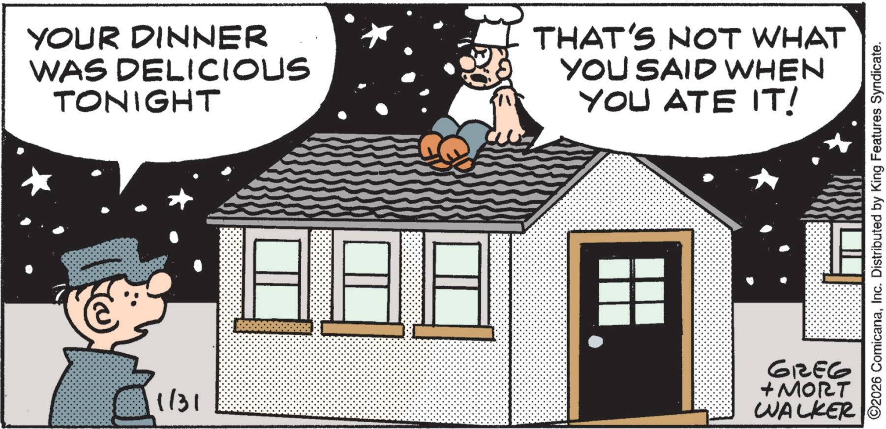 Animated cartoon OCR: YOUR DINNER WAS DELICIOUS TONIGHT THAT'S NOT WHAT YOU SAID WHEN YOU ATE IT! 1/31 ?????? +MORT WALKER ©2026 ComicanaInc. Distributed by King Features Syndicate. YOUR DINNER WAS DELICIOUS TONIGHT THAT'S NOT WHAT YOU SAID WHEN YOU ATE IT ! 1/31 ?????? + MORT WALKER © 2026 ComicanaInc. Distributed by King Features Syndicate .