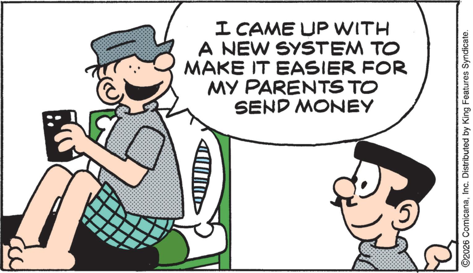 Comics OCR: I CAME UP WITH A NEW SYSTEM TO MAKE IT EASIER FOR MY PARENTS TO SEND MONEY ©2026 ComicanaInc. Distributed by King Features Syndicate. I CAME UP WITH A NEW SYSTEM TO MAKE IT EASIER FOR MY PARENTS TO SEND MONEY © 2026 ComicanaInc. Distributed by King Features Syndicate .