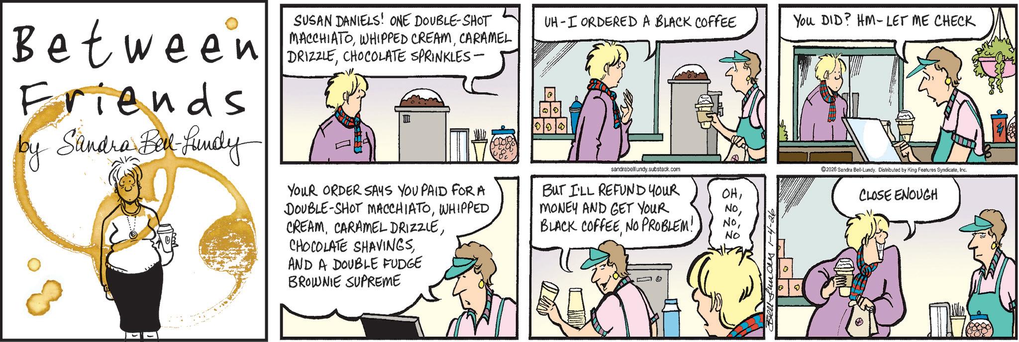 Hearing OCR: SUSAN DANIELS! ONE DOUBLE-SHOT MACCHIATOCARAMEL UH I ORDERED A BLACK COFFEE You DID? HM-LET ME CHECK Between DRIZECHOCOLATE SPRINKLES- Friends by Sandra Bell-Lundy YOUR ORDER SAYS YOU PAID FOR A DOUBLE-SHOT MACCHIATOWHIPPED CREAMAND A DOUBLE FUDGE BROWNIE SUPREME sandrabelllundy.substack.com BUT I'LL REFUND YOUR MONEY AND GET YOUR BLACK COFFEENO PROBLEM! OHNo 2026 Sandra Bell-Lundy. Distributed by King Features SyndicateInc. CLOSE ENOUGH SUSAN DANIELS ! ONE DOUBLE - SHOT MACCHIATOWHIPPED CREAMCARAMEL UH I ORDERED A BLACK COFFEE You DID ? HM - LET ME CHECK Between DRIZECHOCOLATE SPRINKLES- Friends by Sandra Bell - Lundy YOUR ORDER SAYS YOU PAID FOR A DOUBLE - SHOT MACCHIATOWHIPPED CREAMCARAMEL DRIZZLECHOCOLATE SHAVINGSAND A DOUBLE FUDGE BROWNIE SUPREME sandrabelllundy.substack.com BUT I'LL REFUND YOUR MONEY AND GET YOUR BLACK COFFEENO PROBLEM ! OHNo 2026 Sandra Bell - Lundy . Distributed by King Features SyndicateInc. CLOSE ENOUGH
