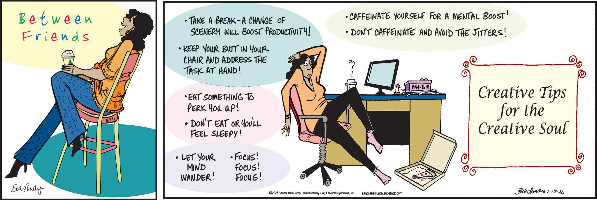 Input device OCR: Between Friends • TAKE A BREAK-A CHANGE OF SCENERY WILL BOOST PRODUCTIVITY! • KEEP YOUR BUTT IN YOUR CHAIR AND ADDRESS THE TASK AT HAND! •EAT SOMETHING TO PERK YOU UP! • DON'T EAT OR YOU'LL FEEL SLEEPY! •CAFFEINATE YOURSELF FOR A MENTAL BOOST! • DON'T CAFFEINATE AND AVOID THE JITTERS! DONUTS Creative Tips for the Creative Soul Bed-fundy . • LET YOUR •Focus! MIND WANDER! FOCUS! Focus! 2026 Sandra Ball-Lundy. Distributed by King Features SyndicateInc. sandrabelllundy.substack.com Bell-funded 1-18-26 Between Friends • TAKE A BREAK - A CHANGE OF SCENERY WILL BOOST PRODUCTIVITY ! • KEEP YOUR BUTT IN YOUR CHAIR AND ADDRESS THE TASK AT HAND ! • EAT SOMETHING TO PERK YOU UP ! • DON'T EAT OR YOU'LL FEEL SLEEPY ! • CAFFEINATE YOURSELF FOR A MENTAL BOOST ! • DON'T CAFFEINATE AND AVOID THE JITTERS ! DONUTS Creative Tips for the Creative Soul Bed - fundy . • LET YOUR • Focus ! MIND WANDER ! FOCUS ! Focus ! 2026 Sandra Ball - Lundy . Distributed by King Features SyndicateInc. sandrabelllundy.substack.com Bell - funded 1-18-26