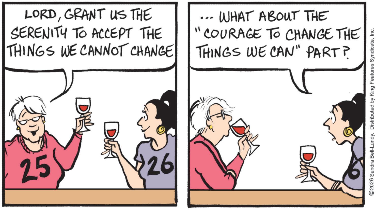 Drinking OCR: LORDGRANT US THE SERENITY TO ACCEPT THE THINGS WE CANNOT CHANGE WHAT ABOUT THE "COURAGE TO CHANGE THE THINGS WE CAN" PART? 25 DUA $26 ©2026 Sandra Bell-Lundy. Distributed by King Features SyndicateInc. LORDGRANT US THE SERENITY TO ACCEPT THE THINGS WE CANNOT CHANGE WHAT ABOUT THE " COURAGE TO CHANGE THE THINGS WE CAN " PART ? 25 DUA $ 26 © 2026 Sandra Bell - Lundy . Distributed by King Features Syndicate