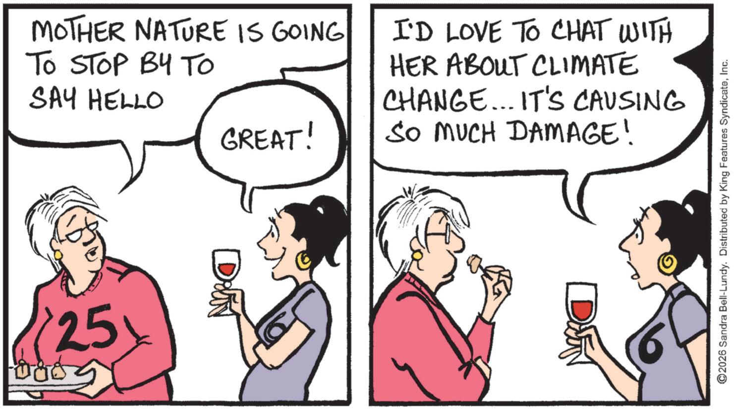Animation OCR: MOTHER NATURE IS GOING TO STOP BY TO SAY HELLO GREAT! I'D LOVE TO CHAT WITH HER ABOUT CLIMATE CHANGE... IT'S CAUSING SO MUCH DAMAGE! Dr 25boog ©2026 Sandra Bell-Lundy. Distributed by King Features SyndicateInc. D MOTHER NATURE IS GOING TO STOP BY TO SAY HELLO GREAT ! I'D LOVE TO CHAT WITH HER ABOUT CLIMATE CHANGE ... IT'S CAUSING SO MUCH DAMAGE ! Dr 25 boog © 2026 Sandra Bell - Lundy . Distributed by King Features SyndicateInc. D