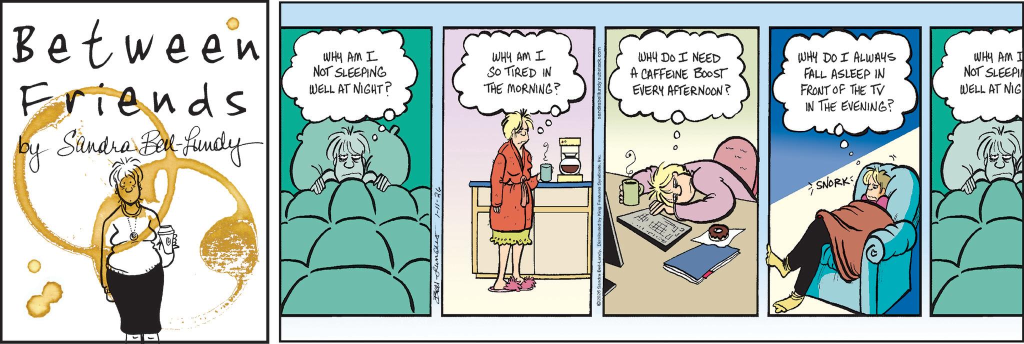 Comic book OCR: Between Friends by Sandra Bil-Lundy WHY AM I NOT SLEEPING WELL AT NIGHT? WHY AM I SO TIRED IN THE MORNING? Bell funds 1-11-26 sandrabellundy.substack.com WHY DO I NEED A CAFFEINE BOOST EVERY AFTERNOON? WHY DO I ALWAYS FALL ASLEEP IN FRONT OF THE TV IN THE EVENING? SNORK WHY AM I NOT SLEEPI WELL AT NIG Between Friends by Sandra Bil - Lundy WHY AM I NOT SLEEPING WELL AT NIGHT ? WHY AM I SO TIRED IN THE MORNING ? Bell funds 1-11-26 sandrabellundy.substack.com WHY DO I NEED A CAFFEINE BOOST EVERY AFTERNOON ? WHY DO I ALWAYS FALL ASLEEP IN FRONT OF THE TV IN THE EVENING ? SNORK WHY AM I NOT SLEEPI WELL AT NIG