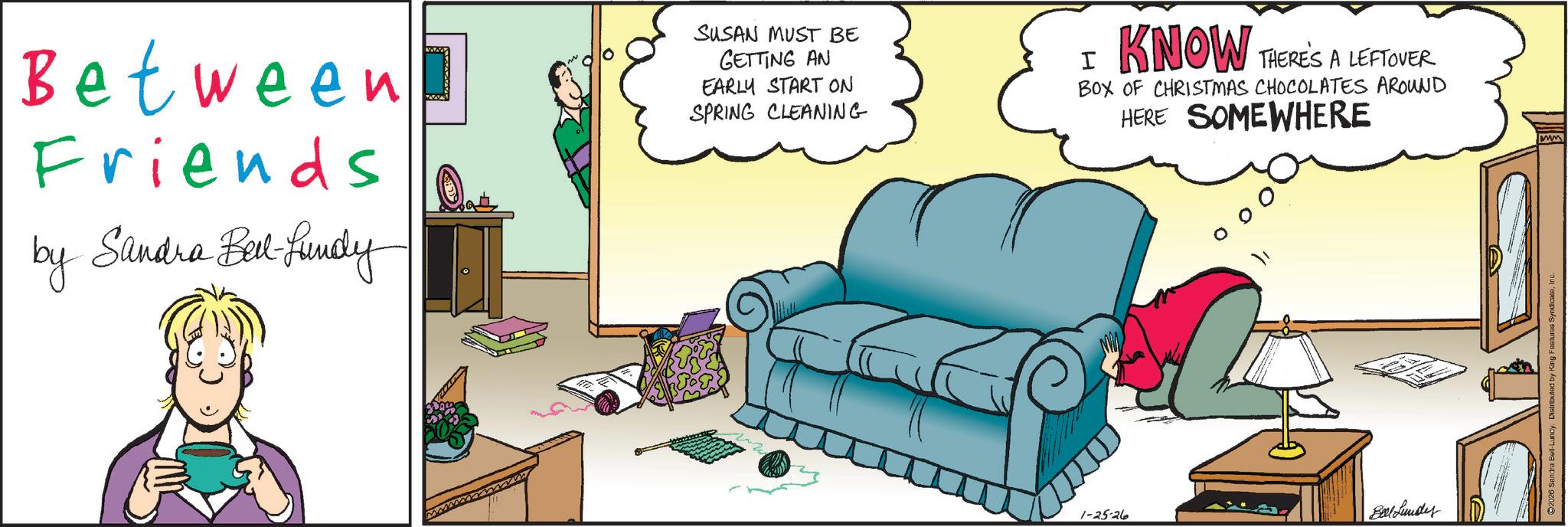 Animated cartoon OCR: Between Friends by Sandra Bel-Lundy SUSAN MUST BE GETTING AN EARLY START ON SPRING CLEANING I KNOW THERE'S A LEFTOVER BOX OF CHRISTMAS CHOCOLATES AROUND HERE SOMEWHERE 1-25-26 Berl Lundes ©2026 Sandra Bell-Lundy. Distributed by King Features Synd ww Between Friends by Sandra Bel - Lundy SUSAN MUST BE GETTING AN EARLY START ON SPRING CLEANING I KNOW THERE'S A LEFTOVER BOX OF CHRISTMAS CHOCOLATES AROUND HERE SOMEWHERE 1-25-26 Berl Lundes © 2026 Sandra Bell - Lundy . Distributed by King Features Synd ww