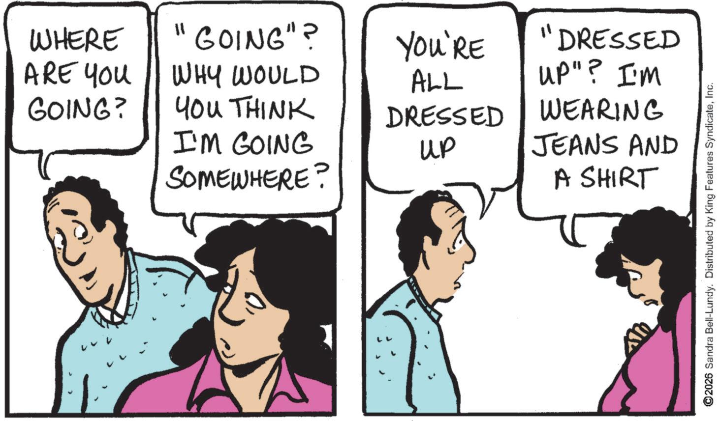 Conversation OCR: WHERE ARE YOU GOING? 11 GOING"? YOU'RE DRESSED WHY WOULD ALL UP"? I'M YOU THINK DRESSED WEARING I'M GOING SOMEWHERE? up JEANS AND A SHIRT ©2026 Sandra Bell-Lundy. Distributed by King Features SyndicateInc. WHERE ARE YOU GOING ? 11 GOING " ? YOU'RE DRESSED WHY WOULD ALL UP " ? I'M YOU THINK DRESSED WEARING I'M GOING SOMEWHERE ? up JEANS AND A SHIRT © 2026 Sandra Bell - Lundy . Distributed by King Features Syndicate