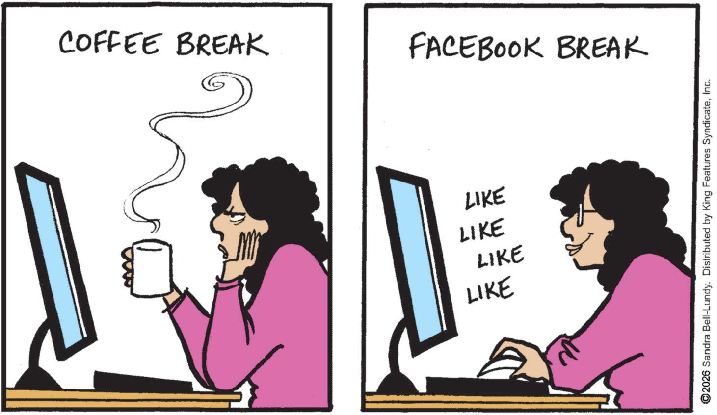 Computer hardware OCR: COFFEE BREAK FACEBOOK BREAK LIKE LIKE LIKE LIKE ©2026 Sandra Bell-Lundy. Distributed by King Features SyndicateInc. COFFEE BREAK FACEBOOK BREAK LIKE LIKE LIKE LIKE © 2026 Sandra Bell - Lundy . Distributed by King Features Syndicate